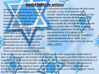 Daniel hablo de antioco
porque barcos de Kittim vendrán contra
él, así que su valentía fallará. Entonces,
retrocediendo, tomará acción furiosa
contra el Pacto Kadosh de nuevo,
mostrando favor a aquellos que
abandonan el Pacto Kadosh.
Fuerzas armadas vendrán a su orden
para el Lugar Kadosh y la fortaleza. Ellos
harán cesar la continua ofrenda
quemada, y pondrán la abominación que
causa desolación. Aquellos que actúan
perversamente contra el Pacto él los
corromperá con sus lisonjas, pero el
pueblo que conoce a su Elohim se parará
firme y prevalecerá Daniel 11:30-32
El día quince del mes de Quisleu del año ciento
cuarenta y cinco, el rey cometió una
horrible abominación, pues construyó un altar
pagano encima del altar de los holocaustos.
Igualmente, se construyeron altares en las
demás ciudades de Yahudáh. En las puertas de
las casas y en las calles se ofrecía incienso.
Destrozaron y quemaron los libros de la Toráh
que encontraron, y si a alguien se le
encontraba un libro del Pacto de YAHWEH, o
alguno simpatizaba con la Toráh, se le
condenaba a muerte, según el decreto del rey
1Mac. 1:54-57
El día veinticinco de cada mes se ofrecían sacrificios en el altar pagano que estaba sobre el
altar de los holocaustos. De acuerdo con el decreto, a las mujeres que habían hecho circuncidar
a sus hijos, las mataroncon sus niños colgados del cuello, y mataron también a sus familiares y a
los que habían hecho la circuncisión. Sin embargo, hubo muchos Yisraelim que tuvieron la
fuerza y el valor para negarse a comer alimentos inmundos. Prefirieron morir antes que
profanarse comiendo tales alimentos y violar la Toráh Kadosh; y, en efecto, murieron. Fueron
días de terribles calamidades para Yisra'el 1Mac. 1:59-64
 