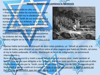 Mattanyah respondió en alta voz:
—Pues aunque todas las naciones que viven
bajo el dominio del rey le obedezcan y
renieguen de la Toráh de sus antepasados, y
aunque acepten sus órdenes, yo y mis hijos y
mis hermanos seguiremos fieles al Pacto que
YAHWEH hizo con nuestros antepasados.
¡YAHWEH nos libre de abandonar la Toráh y los
mandamientos! ¡Nosotros no obedeceremos
las órdenes del rey, ni nos apartaremos de
nuestra religión en lo más absoluto 1Mac 2:19-22
Matatias (Mattanyah) comienza la resistencia
Apenas había terminado Mattanyah de decir estas palabras, un Yahudi se adelantó, a la
vista de todos, para ofrecer un sacrificio sobre el altar pagano que había en Modín, tal como
el rey lo había ordenado. Al verlo, Mattanyah se llenó de indignación, se estremeció
interiormente y,
lleno de justa ira, corrió y mató a aquel Yahudi sobre el mismo altar; mató también al
funcionario del rey que obligaba a los Yahudim a ofrecer esos sacrificios, y destruyó el altar.
Estaba lleno de celo por la Toráh, como Pinjas contra Zimri, hijo de Salu. En seguida gritó
Mattanyah a voz en cuello en la ciudad: "¡Todo el que tenga celo por la Toráh y quiera ser
fiel al Pacto de YAHWEH, que me siga! 1Mac. 2:23-27
 