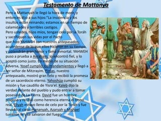 Testamento de Mattanya
Pero a Mattanyah le llegó la hora de morir, y
entonces dijo a sus hijos:"La insolencia y los
insultos están reinando; estamos en un tiempo de
calamidades y terribles castigos.
Pero ustedes, hijos míos, tengan celo por la Toráh
y sacrifiquen sus vidas por el Pacto
que hizo YAHWEH con nuestros antepasados;
acuérdense de lo que ellos hicieron en su tiempo,
y obtendrán gran honor y fama inmortal. YAHWEH
puso a prueba a Avraham; lo encontró fiel, y lo
aceptó como justo. En medio de su situación
adversa, Yosef cumplió los mandamientos y llegó a
ser señor de Mitzrayim. Pinjas, nuestro
antepasado, mostró gran celo y recibió la promesa
de un sacerdocio eterno. Yahoshúa cumplió su
misión y fue caudillo de Yisra'el. Kaleb dijo la
verdad delante del pueblo y pudo entrar a tomar
posesión de La Tierra. David fue un hombre
piadoso y recibió como herencia eterna el trono
real. Eliyah estuvo lleno de celo por la Toráh y fue
llevado al cielo. Hananyah, Azaryah y Mishael
tuvieron fe y se salvaron del fuego
 