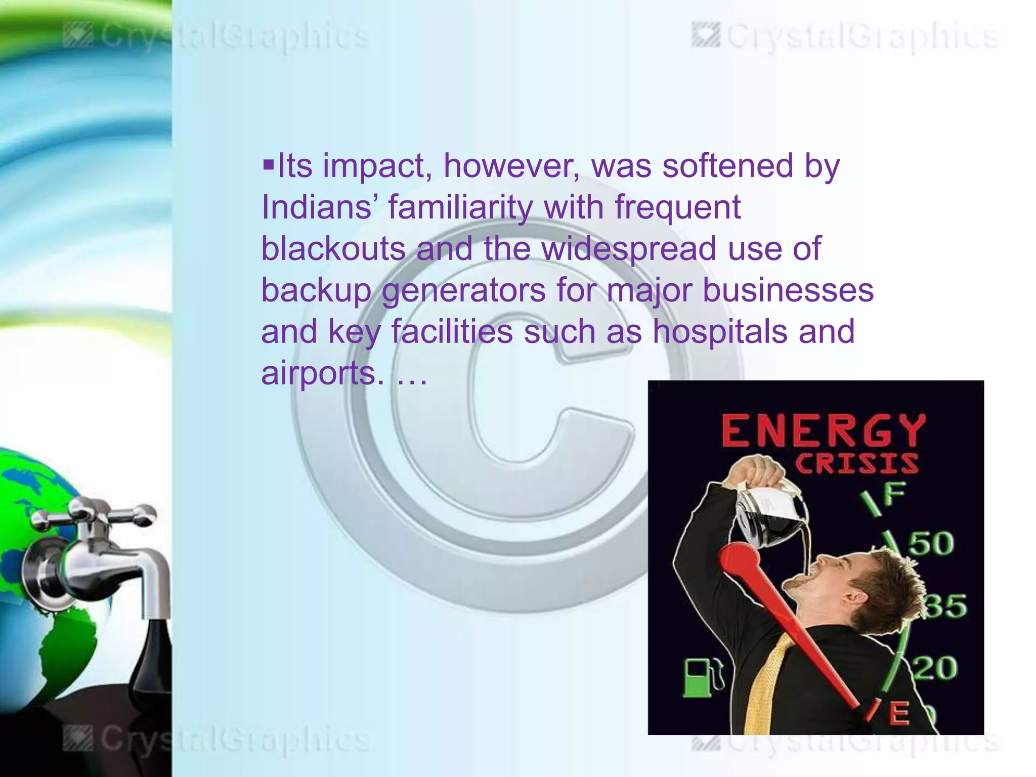 Its impact, however, was softened by
Indians’ familiarity with frequent
blackouts and the widespread use of
backup generators for major businesses
and key facilities such as hospitals and
airports. …

 