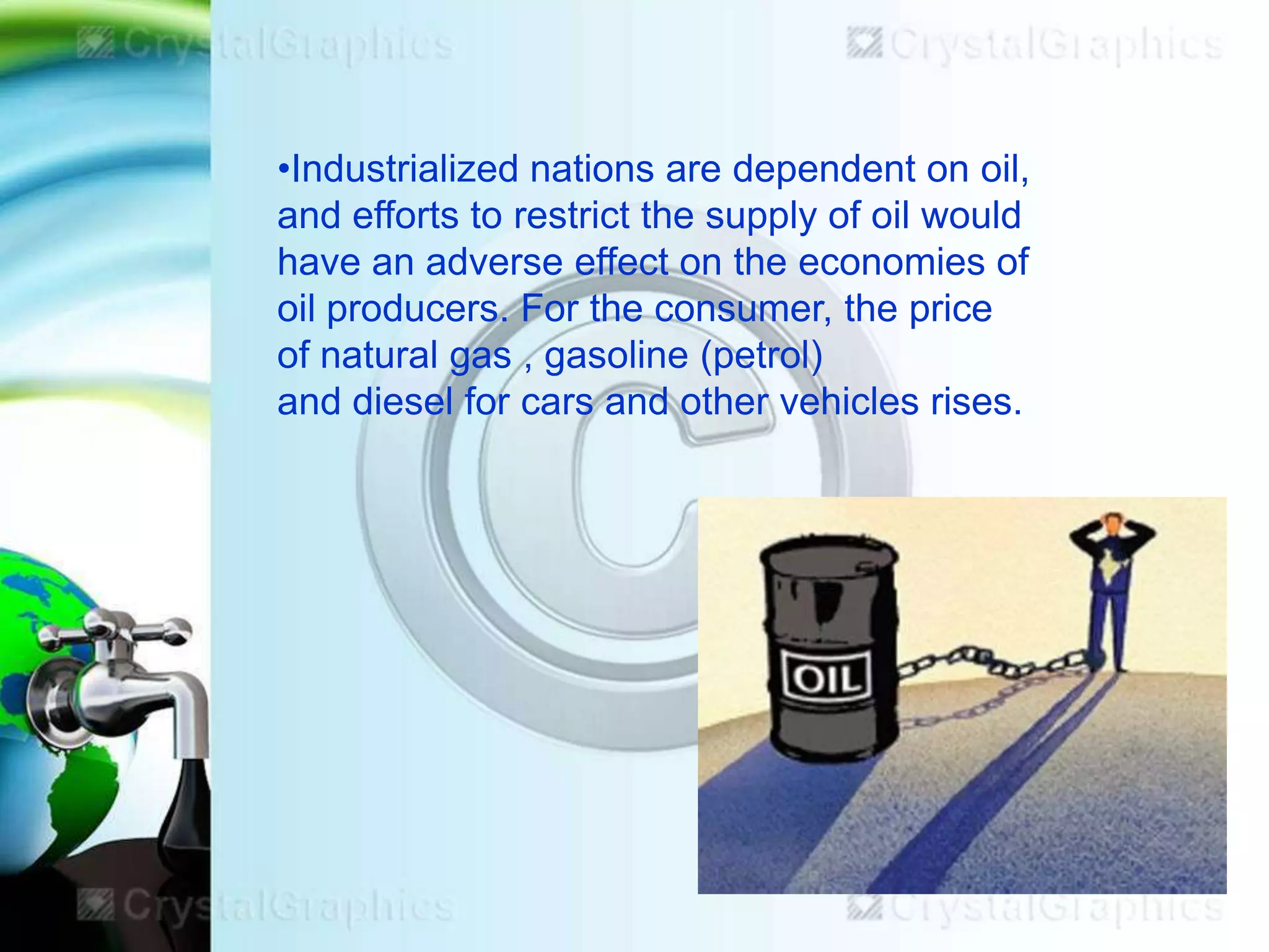 •Industrialized nations are dependent on oil,
and efforts to restrict the supply of oil would
have an adverse effect on the economies of
oil producers. For the consumer, the price
of natural gas , gasoline (petrol)
and diesel for cars and other vehicles rises.

 