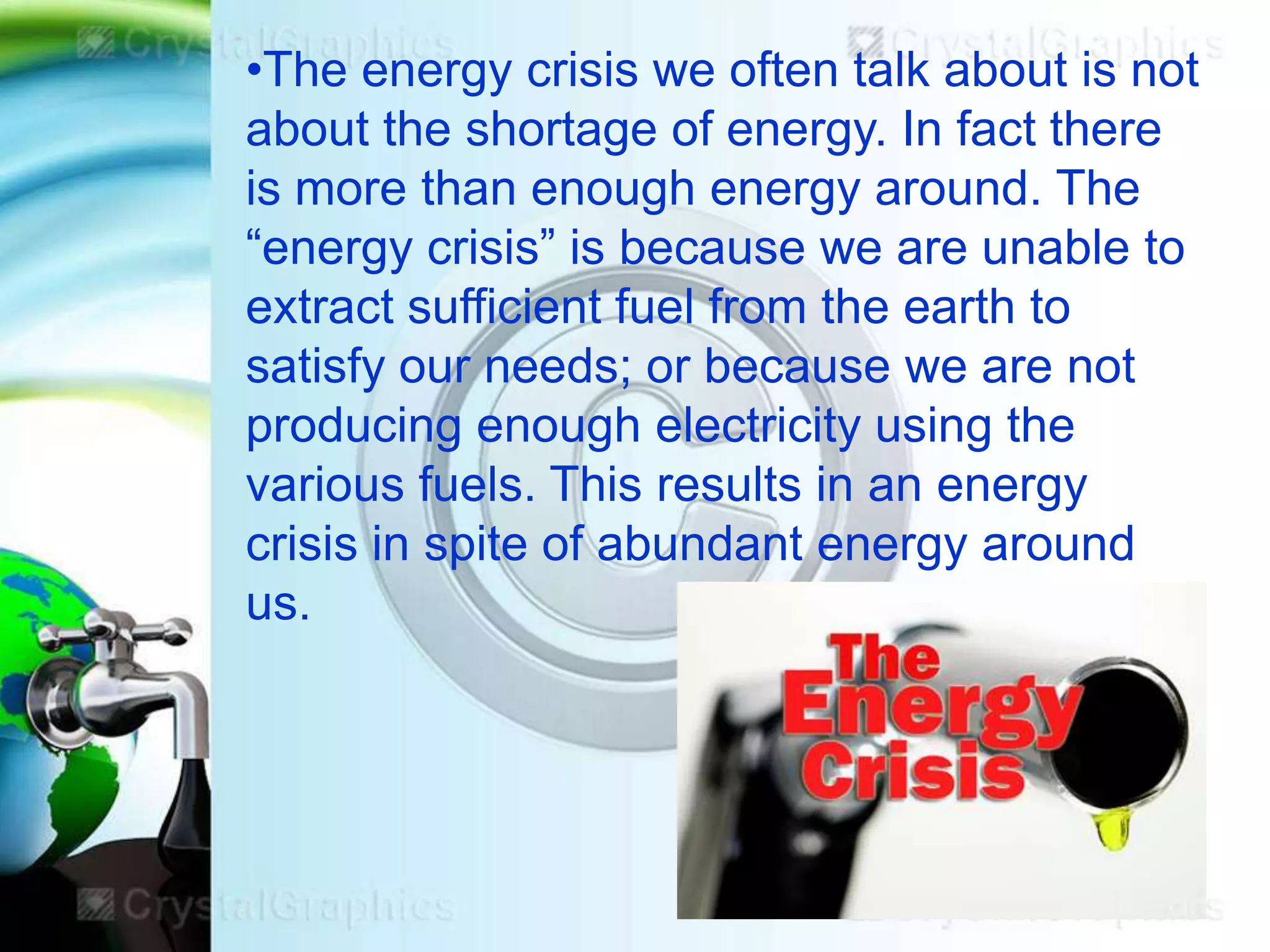 •The energy crisis we often talk about is not
about the shortage of energy. In fact there
is more than enough energy around. The
―energy crisis‖ is because we are unable to
extract sufficient fuel from the earth to
satisfy our needs; or because we are not
producing enough electricity using the
various fuels. This results in an energy
crisis in spite of abundant energy around
us.

 