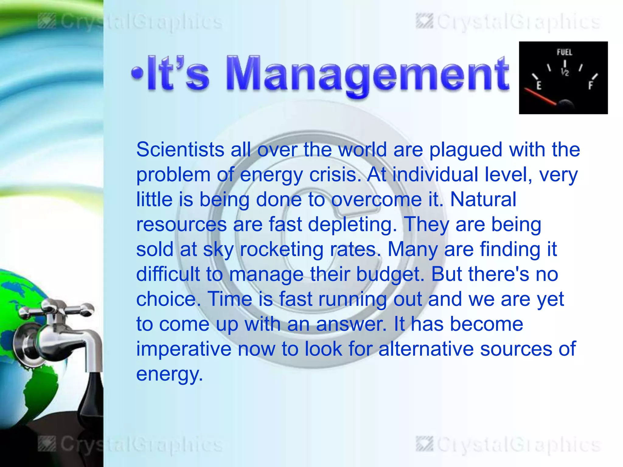 Scientists all over the world are plagued with the
problem of energy crisis. At individual level, very
little is being done to overcome it. Natural
resources are fast depleting. They are being
sold at sky rocketing rates. Many are finding it
difficult to manage their budget. But there's no
choice. Time is fast running out and we are yet
to come up with an answer. It has become
imperative now to look for alternative sources of
energy.

 