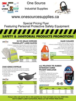 Pricing in effect until April 8, 2016 or while quantities last. Taxes and freight extra. Issue #SDS7112NA
DUE to current market fluctuations, prices may vary Without prior notice.
safety & janitorial products promotion!
SED428
Model	Promo
No.	Colour Price
SED428	Yellow 10.45/Pair
SEK237	Orange10.45/Pair
SAS362
Z500 SERIES EYEWEAR
•	 Frameless design with extended wraparound coverage
•	 Scratch-resistant polycarbonate lens with UV protection
•	 Non-slip rubber head grips
•	 Distortion-free
•	 Compliant with CSA
standard Z94.3
Model		Promo
No.	 Lens Tint 	 Price
SAP877	Clear	 2.10
SEB183	 Clear - Anti-Fog 	 2.80
SAS362	 Grey/Smoke 	 2.30
SAS363	 Amber 	 2.30
SAS364	 Blue 	 2.80
SEA551	 I/O Blue Mirror	 2.90
SEE955	Orange	2.70
Hand Cleaner
•	 Fresh, natural orange citrus scent
•	 Pumice scrubbing particles for extra deep cleaning
•	 Easy removal of dirt, grease,
paint, ink and most industrial soils
•	 Conveniently used with or without water
•	 No harsh solvents
•	 Accepted for use in Canadian
food processing facilities
•	 3.6-L bottle
Model		 Promo
No.		 Price
JG223		 15.95
All-Weather TPE-Rubber
Extension Cords
w/Light Indicator
•	 Heavy-duty
•	 3-conductor SJEOW, 300 V grounding
•	 Jacket provides ultra flexibility and
superior performance in extreme climate
conditions at temperatures from -50°C to 105°C
•	 Water resistant and flame retardant
•	 Lighted connectors allow you to
see when the power is in use
Model				Promo
No.	 Length'	AWG	 Amps	Watts Price
XC500	25	 14/3	 15	 1875 25.25
XC501	50	 14/3	 15	 1875 44.95
XC502	100	 14/3	 15	 1625 79.95
Hi-Viz Grain Cowhide
ThinsulateTM
-Lined Gloves
•	 Premium construction offers excellent comfort and durability
•	 100-g ThinsulateTM
liner provides superior warmth
•	 Superior abrasion, oil and water resistance
•	 Fluorescent back and two grey reflective
stripes offer maximum visibility
•	 Rubberized safety cuff
•	 Large
Featuring Personal Protective Safety Equipment
One Source
Industrial Supplies
www.onesourcesupplies.ca
Special Pricing Flyer
 