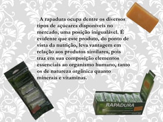 A rapadura ocupa dentre os diversos
tipos de açúcares disponíveis no
mercado, uma posição inigualável. É
evidente que este produto, do ponto de
vista da nutrição, leva vantagem em
relação aos produtos similares, pois
traz em sua composição elementos
essenciais ao organismo humano, tanto
os de natureza orgânica quanto
minerais e vitaminas.
 
