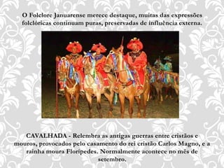O Folclore Januarense merece destaque, muitas das expressões
folclóricas continuam puras, preservadas de influência externa.
CAVALHADA - Relembra as antigas guerras entre cristãos e
mouros, provocados pelo casamento do rei cristão Carlos Magno, e a
rainha moura Florípedes. Normalmente acontece no mês de
setembro.
 