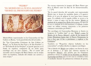 "PEDRO" 
"EL MOISÉS DE LA NUEVA ALIANZA"
"MOISÉS EL PROTOTIPO DE PEDRO"
Moisés-Pedro representados en las Catacumbas de San
Calixto en Roma, “en la pared derecha del arcosolio...”
En "Las Catacumbas Cristianas de San Calixto en
Roma", en "la Zona de San Cayo y de San Eusebio", y
en "El Cubículo de las Ovejitas", se puede apreciar en el
fondo un sepulcro, compuesto de un nicho para
sarcófago con un arco encima... "En el centro del
arcosolio está la imagen del Buen Pastor con la ovejita
sobre sus hombros, rodeado del rebaño (un carnero y
unas ovejas)."
"La escena representa la imagen del Buen Pastor que
lleva al difunto entre las filas de los bienaventurados.
(...)" [1*]
"En la pared derecha del arcosolio está representado
Moisés que se desata las sandalias. Junto a él aparece
Pedro en el acto de golpear la roca para hacer manar
agua. Un soldado con la espada ceñida, se acerca a la
fuente y toma el agua con las dos manos. Moisés es
símbolo de la antigua Ley, Pedro de la nueva. El agua de
la roca es símbolo de la del bautismo; el soldado vestido
como un militar romano representa a los primeros
cristianos convertidos por Pedro."
"En sarcófagos de Catacumbas Romanas se ilustra en
imágenes la "traditio legis" en que "Pedro", como "el
Moisés de la Nueva Alianza", recibe de las manos de
Cristo (Dominum legem dat), el Nuevo Testamento, la
Lex o Ley que él fue a proclamar y explicar a los
Cristianos."
También en "Pequeños objetos hallados en las
catacumbas", se hallan diseños en algunos sarcófagos:
"Así el diseño de Moisés que golpea con fuerza la roca
en el desierto y el agua que chorrea muestra la
inscripción "Petrus", una prueba que los Cristianos
primitivos vieron en el líder de los Israelitas (en Moisés)
el prototipo de Pedro que en este caso se considera como
el mediador durante las primaveras cristianas de gracia,
9
 