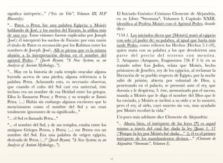 significa intérprete...” (“Isis sin Velo”, Volumen III, H.P.
Blavatsky).
"... Pator, o Petor, fue una palabra Egipcia; y Moisés
hablando de José, y los sueños del Faraón, la utiliza más
de una vez. Estas visiones fueron explicadas por Joseph
(José); él interpretó los sueños de Faraón: por esta razón
el título de Pator es reconocido por los Rabinos entre los
nombres de Joseph (José). Allí se piensa que es la misma
alusión a la interpretación divina en el nombre del
apóstol Pedro..." (Jacob Bryant, "A New System; or, an
Analysis of Ancient Mythology...").
"... Hay en la historia de cada templo oracular alguna
leyenda acerca de una piedra; alguna referencia a la
palabra Petra. Aclarando esto, es necesario observar,
que cuando el culto del Sol casi era universal, éste
incluso era un nombre de esa Deidad entre los griegos.
Ellos lo llamaron Petor, y Petros; y su templo se llamó
Petra. (...) Había sin embargo algunos escritores que lo
mencionaron como el nombre del Sol y no eran
totalmente ignorantes de su significado..."
"... el Sol es llamado Petra..."
"... el nombre del Sol, y de sus templos, estaba entre los
antiguos Griegos Petros, y Petra; (...) ese Petros era un
nombre del Sol. Era una palabra de origen egipcio,
derivada de Petor, (...)" (Jacob Bryant, "A New System; or, an
Analysis of Antient Mythology...").
El Iniciado Gnóstico Cristiano Clemente de Alejandría,
en su Libro "Stromata", Volumen I, Capítulo XXIII,
identifica al Profeta Moisés con el Apóstol Pedro, donde
dice:
"154.1. Los iniciados dicen que [Moisés] mató al egipcio
con solo (el poder de) su palabra, al igual que haría más
tarde Pedro, como refieren los Hechos (Hechos 5.1-10),
quien mata con su palabra a los que devolvieron una
parte del precio del terreno con mentira. 
2. Artapano (Artapano, Fragmentos 726 F 3 b) en su
tratado sobre Los Judíos, relata que Moisés, hecho
prisionero de Jenefres, rey de los egipcios, al reclamar la
liberación de su pueblo respecto de Egipto, por la noche
salió de prisión, abierta por voluntad de Dios, y,
penetrando en el palacio, se presentó ante el rey, que
dormía y le despierta; 3. éste, atemorizado por el suceso,
manda a Moisés que le diga el nombre del Dios que le
ha enviado, y Moisés se inclinó a su oído y se lo susurró;
pero el rey, al oírlo, cayó muerto sin voz, mas ayudado
por Moisés recobró la vida."
Un poco más adelante dice Clemente de Alejandría:
"... Ahora bien, el intérprete de las leyes [*] es aquel
mismo a través del cual fue dada la ley [Juan 1. 17
(“Porque la ley por Moisés fué dada:...” )]; él es el primer
intérprete de los mandamientos divinos,..." (Clemente de
Alejandría “Stromata”, Volumen I).
11
 