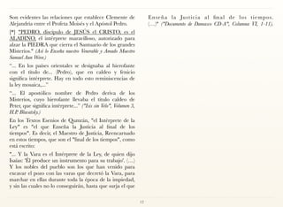 Son evidentes las relaciones que establece Clemente de
Alejandría entre el Profeta Moisés y el Apóstol Pedro.
[*] "PEDRO, discípulo de JESÚS el CRISTO, es el
ALADINO, el intérprete maravilloso, autorizado para
alzar la PIEDRA que cierra el Santuario de los grandes
Misterios." (Así lo Enseña nuestro Venerable y Amado Maestro
Samael Aun Weor.)
“... En los países orientales se designaba al hierofante
con el título de... (Pedro), que en caldeo y fenicio
significa intérprete. Hay en todo esto reminiscencias de
la ley mosaica,...”
“... El apostólico nombre de Pedro deriva de los
Misterios, cuyo hierofante llevaba el título caldeo de
Peter, que significa intérprete...” ("Isis sin Velo", Volumen 3,
H.P. Blavatsky.)
En los Textos Esenios de Qumrán, "el Intérprete de la
Ley" es "el que Enseña la Justicia al final de los
tiempos". Es decir, el Maestro de Justicia, Reencarnado
en estos tiempos, que son el "final de los tiempos", como
está escrito:
"... Y la Vara es el Intérprete de la Ley, de quien dijo
Isaías: 'Él produce un instrumento para su trabajo'. (…)
Y los nobles del pueblo son los que han venido para
excavar el pozo con las varas que decretó la Vara, para
marchar en ellas durante toda la época de la impiedad,
y sin las cuales no lo conseguirán, hasta que surja el que
Enseña la Justicia al final de los tiempos.
(…)" ("Documento de Damasco CD-A", Columna VI, 1-11). 
12
 