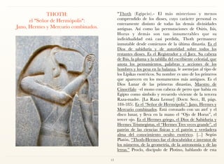 THOTH: 
el "Señor de Hermópolis":  
Jano, Hermes y Mercurio combinados.
"Thoth (Egipcio).- El más misterioso y menos
comprendido de los dioses, cuyo carácter personal es
enteramente distinto de todas las demás divinidades
antiguas. Así como las permutaciones de Osiris, Isis,
Horus y demás son tan innumerables que su
individualidad está casi perdida, Thoth permanece
inmutable desde comienzos de la última dinastía. Es el
Dios de sabiduría y de autoridad sobre todos los
restantes dioses. Es el Registrador y el Juez. Su cabeza
de Ibis, la pluma y la tablilla del escribiente celestial, que
anota los pensamientos, palabras y acciones de los
hombres y los pesa en la balanza, le asemejan al tipo de
los Lipikas esotéricos. Su nombre es uno de los primeros
que aparecen en los monumentos más antiguos. Es el
Dios Lunar de las primeras dinastías, Maestro de
Cinocéfalo –el mono con cabeza de perro que había en
Egipto como símbolo y recuerdo viviente de la tercera
Raza-madre. [La Raza Lemur] (Doctr. Secr., II, págs.
184-185). Es el “Señor de Hermópolis”: Jano, Hermes y
Mercurio combinados. Está coronado con un atef y el
disco lunar, y lleva en la mano el “Ojo de Horus”, el
tercer ojo. Es el Hermes griego, el Dios de Sabiduría y
Hermes Trismegistus, el “Hermes Tres veces grande”, el
patrón de las ciencias físicas y el patrón y verdadera
alma del conocimiento oculto esotérico. [...] Según
Platón, “Thoth-Hermes fue el descubridor e inventor de
los números, de la geometría, de la astronomía y de las
letras.” Proclo, discípulo de Plotino, hablando de esta
13
 