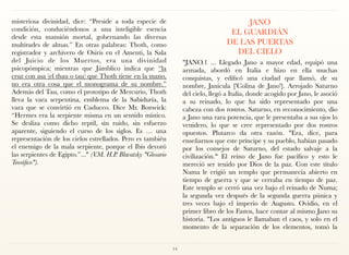 misteriosa divinidad, dice: “Preside a toda especie de
condición, conduciéndonos a una inteligible esencia
desde esta mansión mortal, gobernando las diversas
multitudes de almas.” En otras palabras: Thoth, como
registrador y archivero de Osiris en el Amenti, la Sala
del Juicio de los Muertos, era una divinidad
psicopómpica; mientras que Jámblico indica que “la
cruz con asa (el thau o tau) que Thoth tiene en la mano,
no era otra cosa que el monograma de su nombre.”
Además del Tau, como el prototipo de Mercurio, Thoth
lleva la vara serpentina, emblema de la Sabiduría, la
vara que se convirtió en Caduceo. Dice Mr. Bonwick:
“Hermes era la serpiente misma en un sentido místico.
Se desliza como dicho reptil, sin ruido, sin esfuerzo
aparente, siguiendo el curso de los siglos. Es … una
representación de los cielos estrellados. Pero es también
el enemigo de la mala serpiente, porque el Ibis devoró
las serpientes de Egipto.”..." (V.M. H.P. Blavatsky "Glosario
Teosófico").
JANO  
EL GUARDIÁN  
DE LAS PUERTAS  
DEL CIELO
"JANO.1 ... Llegado Jano a mayor edad, equipó una
armada, abordó en Italia e hizo en ella muchas
conquistas, y edificó una ciudad que llamó, de su
nombre, Janícula ['Colina de Jano']. Arrojado Saturno
del cielo, llegó a Italia, donde acogido por Jano, le asoció
a su reinado, lo que ha sido representado por una
cabeza con dos rostros. Saturno, en reconocimiento, dio
a Jano una rara potencia, que le presentaba a sus ojos lo
venidero, lo que se cree representado por dos rostros
opuestos. Plutarco da otra razón. "Era, dice, para
enseñarnos que este príncipe y su pueblo, habían pasado
por los consejos de Saturno, del estado salvaje a la
civilización." El reino de Jano fue pacífico y esto le
mereció ser tenido por Dios de la paz. Con este título
Numa le erigió un templo que permanecía abierto en
tiempo de guerra y que se cerraba en tiempo de paz.
Este templo se cerró una vez bajo el reinado de Numa;
la segunda vez después de la segunda guerra púnica y
tres veces bajo el imperio de Augusto. Ovidio, en el
primer libro de los Fastos, hace contar al mismo Jano su
historia. "Los antiguos le llamaban el caos, y solo en el
momento de la separación de los elementos, tomó la
14
 