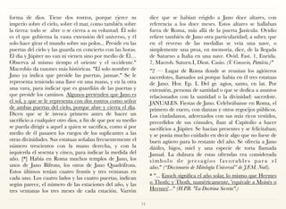 forma de dios. Tiene dos rostros, porque ejerce su
imperio sobre el cielo, sobre el mar, como también sobre
la tierra: todo se  abre o se cierra a su voluntad. Él solo
es el que gobierna la vasta extensión del universo, y él
solo hace girar el mundo sobre sus polos... Preside en las
puertas del cielo y las guarda en concierto con las horas.
El día y Júpiter no van ni vienen sino por medio de Él…
Observa al mismo tiempo el oriente y el occidente."
Macrobio da razones más históricas. "El solo nombre de
Jano ya indica que preside las puertas, januae." Se le
representa teniendo una llave en una mano, y en la otra
una vara, para indicar que es guardián de las puertas y
que preside los caminos. Algunos pretenden que Jano es
el sol, y que se le representa con dos rostros como señor
de ambas puertas del cielo, porque abre y cierra el día.
Dicen que se le invoca primero antes de hacer un
sacrificio a cualquier otro dios, a fin de que por su medio
se pueda dirigir a aquel a quien se sacrifica, como si por
medio de él pasasen los ruegos de los suplicantes a las
otras divinidades. Sus estatuas señalan frecuentemente el
número trescientos con la mano derecha, y con la
izquierda el sesenta y cinco, para indicar la medida del
año. [*] Había en Roma muchos templos de Jano, los
unos de Jano Bifrons, los otros de Jano Quadrifrons.
Estos últimos tenían cuatro frontis y tres ventanas en
cada uno. Los cuatro lados y las cuatro puertas, indican
según parece, el número de las estaciones del año, y las
tres ventanas los tres meses de cada estación. Varrón
dice que se habían erigido a Jano doce altares, con
referencia a los doce meses. Estos altares se hallaban
fuera de Roma, más allá de la puerta Janícula. Ovidio
refiere también de Jano otra particularidad; a saber, que
en el reverso de las medallas se veía una nave, o
simplemente una proa, en memoria, dice, de la llegada
de Saturno a Italia en una nave. Ovid. Fast. 1, Eneida.
7, Macrob. Saturn.I, Dion. Casio. (V. Consevio, Patulcio.)"
"2 — Lugar de Roma donde se reunían los agióteros
sacerdotes, llamados así porque había en él tres estatuas
de Jano. Hor. Ep. L Del gr. agios, santo, en lat. Por
extensión, persona de santidad o que se dedica a asuntos
relacionados con la santidad o la divinidad: sacerdote. 
JANUALES. Fiestas de Jano. Celebrábanse en Roma, el
primero de enero, con danzas y otros regocijos públicos.
Los ciudadanos, aderezados con sus más ricos vestidos,
precedidos de sus cónsules, iban al Capitolio a hacer
sacrificios a Júpiter. Se hacían presentes y se felicitaban;
y se ponía mucho cuidado en decir algo que no fuese de
buen agüero para lo restante del año. Se ofrecía a Jano
dátiles, higos, miel y una especie de torta llamada
Janual. La dulzura de estas ofrendas era considerada
s í m b o l o d e p re s a g i o s f avo r a bl e s p a r a e l
año." (“Diccionario de Mitología Universal” de J.F.M. Noël).
* "... Enoch significa el año solar, lo mismo que Hermes
o Thoth; y Thoth, numéricamente, 'equivale a Moisés o
Hermes'..." (H.P.B. "La Doctrina Secreta".)
15
 