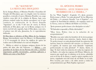 EL "AGONIUM": 
LA FIESTA DEL DIOS JANO
En la Antigua Roma, el Máximo Pontífice (Guardián del
Templo del Dios Jano, que era elegido entre los mismos
pontífices, teniendo el nuevo Máximo Pontífice un cargo
vitalicio como Jefe de la religión de Roma, bajo cuya
jefatura estaban todos los demás sacerdotes) era el que
conducía la celebración de la Fiesta llamada
"Agonium", en el día 9 del mes de enero, la Fiesta
dedicada al Dios Jano, que en la Roma antigua era el
inicio real del año sagrado, bajo el Dios Jano, cuyo mes,
el primer mes del año, Januarius, Le es especialmente
dedicado.
El Dios Jano es idéntico al Dios Mitra de los Antiguos
Persas, intermediario entre los Dioses y la Humanidad,
y es el encargado de elevar las súplicas de quien las
realiza ante la Divinidad a la cual son dirigidas.
"... Mithra se adoró en tiempos antiguos dentro de los
patios del altar alto del Vaticano, (...) Mithra ... era
guardián de las llaves de las Puertas del cielo, y muchos
importantes graffiti encontrados... podrían aplicarse a
Mithra así como a San Pedro."
EL APÓSTOL PEDRO
"BENDITO... ANTE TODOS LOS
HOMBRES DE LA TIERRA..."
En La "Pistis Sophía", (Capítulo 37), Jesús promete
Perfeccionar a Pedro "en toda plenitud" de los Misterios
del Padre, y le promete llenarlo "con el Espíritu", y le
confiere la Autoridad de admitir y de expulsar, tanto en
la Tierra, como en el Reino del Padre en el Cielo...
"Jesús promete perfeccionar a los discípulos en todo."
"El Salvador respondió a Pedro diciéndole:"
"Muy bien, Pedro; ésta es la solución de su
arrepentimiento."
"Bendito seas ante todos los hombres de la tierra porque
Yo te he revelado estos misterios. Amén, Amén te digo:
Te perfeccionaré en toda plenitud desde los misterios del
interior, hasta los misterios del exterior y te llenaré con
el espíritu, de manera que serás llamado “espiritual,
perfeccionado en toda plenitud”. Y Amén, Amén, te
digo: Te daré todos los misterios de todas las regiones de
mi Padre y de todas las regiones del Primer Misterio, de
manera que aquél que tú admitas en la tierra, admitido
será en la luz de la altura; y aquél a quien expulses en la
tierra, expulsado será del reino de mi Padre en el cielo.
Pero escucha, por tanto y da oídos atento a todos los
arrepentimientos que Pistis Sophía expresara".
16
 