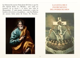 La Voluntad de nuestro Señor Jesús El Cristo es que Su
Fiel Apóstol Pedro sea "Bendito... ante todos los
hombres de la tierra...", es decir, ante toda la
Humanidad... Y todo pasará, incluyendo a todos los
hombres de la tierra y sus palabras... , mas Sus Palabras
(de nuestro Señor Jesús El Cristo) No Pasarán... 
 
LA SANTA CRUZ 
INSTRUMENTO  
DEL PODER DE DIOS 
17
 
