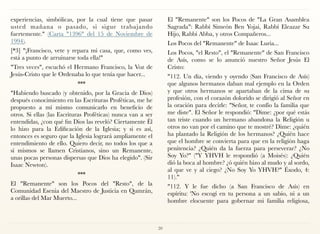 experiencias, simbólicas, por la cual tiene que pasar
usted mañana o pasado, si sigue trabajando
fuertemente." (Carta "1396" del 15 de Noviembre de
1994).
[*3] "¡Francisco, vete y repara mi casa, que, como ves,
está a punto de arruinarse toda ella!"
"Tres veces", escuchó el Hermano Francisco, la Voz de
Jesús-Cristo que le Ordenaba lo que tenía que hacer...
***
"Habiendo buscado (y obtenido, por la Gracia de Dios)
después conocimiento en las Escrituras Proféticas, me he
propuesto a mí mismo comunicarlo en beneficio de
otros. Si ellas (las Escrituras Proféticas) nunca van a ser
entendidas, ¿con qué fin Dios las reveló? Ciertamente Él
lo hizo para la Edificación de la Iglesia; y si es así,
entonces es seguro que la Iglesia logrará ampliamente el
entendimiento de ello. Quiero decir, no todos los que a
sí mismos se llamen Cristianos, sino un Remanente,
unas pocas personas dispersas que Dios ha elegido". (Sir
Isaac Newton).
***
El "Remanente" son los Pocos del "Resto", de la
Comunidad Esenia del Maestro de Justicia en Qumrán,
a orillas del Mar Muerto...
El "Remanente" son los Pocos de "La Gran Asamblea
Sagrada": Rabbí Simeón Ben Yojai, Rabbí Eleazar Su
Hijo, Rabbí Abba, y otros Compañeros...
Los Pocos del "Remanente" de Isaac Luria...
Los Pocos, "el Resto", el "Remanente" de San Francisco
de Asís, como se lo anunció nuestro Señor Jesús El
Cristo:
"112. Un día, viendo y oyendo (San Francisco de Asís)
que algunos hermanos daban mal ejemplo en la Orden
y que otros hermanos se apartaban de la cima de su
profesión, con el corazón dolorido se dirigió al Señor en
la oración para decirle: "Señor, te confío la familia que
me diste". El Señor le respondió: "Dime: ¿por qué estás
tan triste cuando un hermano abandona la Religión u
otros no van por el camino que te mostré? Dime: ¿quién
ha plantado la Religión de los hermanos? ¿Quién hace
que el hombre se convierta para que en la religión haga
penitencia? ¿Quién da la fuerza para perseverar? ¿No
Soy Yo?" ("Y YHVH le respondió (a Moisés): ¿Quién
dió la boca al hombre? ¿ó quién hizo al mudo y al sordo,
al que ve y al ciego? ¿No Soy Yo YHVH?" Éxodo, 4:
11)."
"112. Y le fue dicho (a San Francisco de Asís) en
espíritu: 'No escogí en tu persona a un sabio, ni a un
hombre elocuente para gobernar mi familia religiosa,
20
 