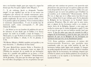 sino a un hombre simple, para que sepas tú y sepan los
demás que Soy Yo quien vigilaré sobre Mi grey'..."
("... Y, sin embargo, Jacob es designado "hombre
simple", lo que significa que así fue en sus tratos con
cualquiera que merecía ser tratado suavemente, pero,
donde eran necesarias la astucia y la severidad, también
podría emplearlas. Es que era un carácter doble, y a él
se le pueden aplicar las palabras: "Con el misericordioso
te mostrarás misericordioso... Y con el torcido has de
mostrarte sutil", como corresponde..."). (El Zohar,
Volumen II, Toldoth).
(" - ¡Ay Señor! yo no soy hombre de palabras de ayer ni
de anteayer, ni aun desde que tú hablas á tu siervo;
porque soy tardo en el habla y torpe de lengua..." "-
Ahora pues, ve, que Yo Seré en tu boca, y te enseñaré lo
que hayas de hablar..."). (Éxodo, 4: 10, 12; Jeremías, 1:
4-10).
("El Mesías (Moisés o Shilóh) también será pacífico y no
muy elocuente..."). (Enseñanzas de Isaac Luria).
"Te puse [Jesús-Cristo nuestro Señor a Francisco de
Asís] en medio de los hermanos como un signo [*]
["Profeta les suscitaré de en medio de sus hermanos,
como tú; y pondré mis palabras en su boca, y él les
hablará todo lo que yo le mandare." Deuteronomio,
18:18; Jeremías, 1:9] para que las obras que hago en ti
las vean ellos y las pongan, a su vez, en práctica. Los que
andan por mis caminos me poseen y me poseerán más
plenamente aún; pero los que no quieren andar por ellos
serán desposeídos de lo que creen tener. ["Mas será, que
cualquiera que no oyere mis palabras que él hablare en
mi nombre, yo le residenciaré." Deuteronomio, 18:19].
Por eso, te digo que no te aflijas tanto; haz bien lo que
haces, trabaja bien lo que trabajas, pues Yo he plantado
la Religión de los hermanos en la Caridad (Amor)
perpetua (Perpetuo). Has de saber que la amo tanto,
que, si alguno de los hermanos vuelve a su vómito y
muere fuera de la Religión, llamaré a otro para que
reciba la corona que le estaba designada a aquél. Y, aun
en el caso de que ese otro no hubiera nacido, haré que
nazca. Y has de saber que amo de corazón la vida y
religión de los hermanos; y tanto la amo, que, aun en la
hipótesis de que en la Religión de los hermanos no
quedaran más que tres, no la abandonaré jamás".
"112. Estas palabras confortaron el ánimo del
bienaventurado Francisco, que quedaba muy
contristado cada vez que tenía noticias de que los
hermanos habían dado algún mal ejemplo. Y, aunque
no podía impedir del todo la tristeza cuando le contaban
alguna falta de los hermanos, sin embargo, después que
el Señor le animó con las dichas palabras, las evocaba en
su recuerdo y se las repetía a sus hermanos." (De "La
Leyenda de Perusa").
***
21
 