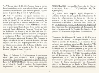 "... Y lo que dice: (Is 10, 22) ¡Aunque fuera tu pueblo
Israel, como la arena del mar volverá sólo un resto!; ¡está
decretado el exterminio! pero rebosará justicia..." (Textos
Esenios de Qumrán. Frag. 2-6 col. II 4QPesher Isaías).
[*] "10.- Y sucederá en aquel entonces que al
descendiente del hijo de Jesé, dispuesto a constituirse en
señal (o "signo") de los pueblos, se le someterán los
reinos, y el lugar de su morada será glorioso. 11.- Y en
aquel tiempo acaecerá que volverá YHVH una vez más
con su poder para librar al resto de su pueblo que aún
quede de Asiria y Egipto, de Patros, de Etiopía, de Elam,
de Babilonia, de Hamat y de las islas del mar. 12.-
Enarbolará una enseña para las naciones, y congregará
a los dispersos de Israel y acercará a los exiliados de Judá
desde los cuatro vientos de la tierra. 13.- Entonces se
alejará el celo de los de la casa de Efraim y los que
vejaron a los de la casa de Judá perecerán; los de la casa
de Efraim no envidiarán a los de la casa de Judá y los de
la casa de Judá no vejarán a los de la casa de
Efraim." (Targum de Isaías, XI: 10-13).
***
"Frag. 1-3 Columna II. Es el tiempo de la prueba que
viene... Judá para completar... Belial, y quedará un
Remanente... para el lote, y pondrán en práctica toda la
Ley... [LA TORÁH] Moisés; ella es... como está escrito
en el Libro de Daniel el profeta... 'los impíos obran
impíamente... y los justos... serán blanqueados Y
ACRISOLADOS y un pueblo Conocedor de Dios se
mantendrá fir me'..." ("4QFlorilegio, 4Q174,
4QFlorilegium").
"4Q Pesher Isaías (4Q161, 4qpIs) Fragmento 1
Columna 1 (Isaías 10, 20) Aquel día, el Remanente de
Israel, los sobrevivientes de Jacob no volverán a
apoyarse en su agresor, sino que se apoyarán
únicamente en el Señor, el Santo de Israel. (Isaías, 10,
21) Un Remanente volverá, un Remanente de Jacob al
Dios Guerrero. Su Interpretación: el Remanente de
Israel es la Asamblea de Su Elegido... los Hombres de su
ejército... El Remanente de Jacob es... los sacerdotes,..."
***
"Fragmento 4-6 Columna II. (Isaías 10, 19) Un joven
[Metratón] los contará... La Interpretación de la cita se
refiere al decreto de Babilonia... Los decretos de los
pueblos... para traicionar a muchos. Él... Jerusalem. Y lo
que dice (Isaías 10, 19) "El Remanente de los árboles de
su bosque será un número pequeño y un joven los
contará". Su Interpretación se refiere a la disminución
de los Hombres... (Isaías 10, 20-22). Sucederá aquel día
que el Remanente de la Casa de Israel y los
supervivientes de la Casa de Jacob no volverán a
apoyarse en su agresor, sino que se apoyarán en el Señor
el Santo de Israel, sinceramente. Un Remanente
volverá, un Remanente de Jacob, al Dios Guerrero.
Aunque fuera tu pueblo, Israel, como la arena del mar,
22
 