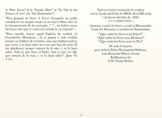 la "Parte Tercera" de la "Leyenda Mayor" de "La Vida de San
Francisco de Asís", por "San Buenaventura").
"Para Joaquín de Fiore el Tercer Evangelio no podía
constituirse en ningún modo en un nuevo libro, sino en
la interpretación de los mensajes..." "... no habrá nueva
literatura sino que se conocerá a fondo la ya existente"...
"Pero cuando viniere aquel Espíritu de verdad, (el
Consolador, Menahem...) él os guiará á toda verdad;
porque no hablará de sí mismo, sino que hablará todo lo
que oyere, y os hará saber las cosas que han de venir. Él
me glorificará: porque tomará de lo mío, y os lo hará
saber. Todo lo que tiene el Padre, mío es: por eso dije
que tomará de lo mío, y os lo hará saber." (Juan 16:
7-15).
Nueva revisión terminada de realizar  
con la Ayuda del Cielo de DIOS AL-LÁH el día  
1 de Enero del Año de 2020: 
(1+1+2020=2022...)
Amamos a todos los Seres, a toda la Humanidad. 
Cada Ser Humano es también la Humanidad.
"¡Que todos los Seres sean Felices!"  
"¡Que todos los Seres sean Dichosos!"  
"¡Que todos los Seres sean en Paz!"
De todo Corazón, 
para toda la Pobre Humanidad Doliente, 
Luis Bernardo Palacio Acosta 
Bodhisattwa del 
V.M. Thoth-Moisés.
25
 