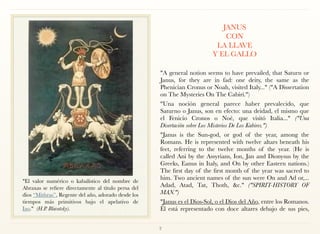 JANUS  
CON  
LA LLAVE  
Y EL GALLO 
"A general notion seems to have prevailed, that Saturn or
Janus, for they are in fad: one deity, the same as the
Phenician Cronus or Noah, visited Italy..." ("A Dissertation
on The Mysteries On The Cabiri.")
"Una noción general parece haber prevalecido, que
Saturno o Janus, son en efecto: una deidad, el mismo que
el Fenicio Cronos o Noé, que visitó Italia..." ("Una
Disertación sobre Los Misterios De Los Kabires.")
"Janus is the Sun-god, or god of the year, among the
Romans. He is represented with twelve altars beneath his
feet, referring to the twelve months of the year. (He is
called Ani by the Assyrians, Ion, Jan and Dionysus by the
Greeks, Eanus in Italy, and On by other Eastern nations.)
The first day of the first month of the year was sacred to
him. Two ancient names of the sun were On and Ad or,...
Adad, Atad, Tat, Thoth, &c." ("SPIRIT-HISTORY OF
MAN.")
"Janus es el Dios-Sol, o el Dios del Año, entre los Romanos.
Él está representado con doce altares debajo de sus pies,
2
"El valor numérico o kabalístico del nombre de
Abraxas se refiere directamente al título persa del
dios “Mithras”, Regente del año, adorado desde los
tiempos más primitivos bajo el apelativo de
Iao." (H.P. Blavatsky).
 
