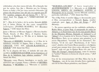 refiriéndose a los doce meses del año. (Él es llamado Ani
por los asirios, Ion, Jan y Dionisio por los Griegos,
Eanus en Italia y On por otras naciones Orientales.) El
primer día del primer mes del año era sagrado para Él.
Dos nombres antiguos del sol fueron On y Ad o,...
Adad, Atad, Tat, Thoth, etc." ("SPIRIT-HISTORY OF
MAN.")
El "... Dios de la lucha y de la acción, llamado JANO,
[es] el Señor Divino de dos caras, transposición
andrógina [PADRE-MADRE] del Her mes
Egipcio..." (V.M. Samael Aun Weor).
Janus o Hermes (el Hermes Egipcio o Hermes-Anubis-
Thoth, Enoch, el Dios Shiva, el Espíritu Santo,
Ganesha, el Buddha) es "El Dios de la Sabiduría bajo
infinitos Nombres":
"Mercurio el HERMES Astrológico, es el Dios de la
Sabiduría conocido en Egipto, Siria y Fenicia, como
T H OT H , TAT, A D, A DA M - K A D M O N y
ENOCH." (V.M. Samael Aun Weor).
ÉL "es la alegoría del bien, el símbolo del más alto
sacrificio (CHRISTOS-LUCIFER) de los Gnósticos y el
Dios de la Sabiduría bajo infinitos nombres." (V.M.
Samael Aun Weor).
"Mercurio, como Planeta Astrológico, es mucho más
misterioso que el propio Venus, e idéntico al MITHRA
Mazdeísta, el BUDDHA [...]. "Mercurio es también
"HERMES-ANUBIS" el buen inspirador o
AGATHODAEMON. [...]. Mercurio es el TERCER
LOGOS, SHIVA, EL ESPÍRITU SANTO, el
Primogénito de la creación, nuestra Mónada auténtica,
particular, individual ..." (V.M. Samael Aun Weor).
"En el Rig Veda el nombre Shiva es desconocido; pero
el Dios correspondiente es llamado Rudra, nombre
empleado para Agni, el Dios del Fuego,..." (H.P.
Blavatsky).
"... No menos sugestivas son las cualidades atribuidas a
Rudra Shiva, el gran Yogi, el antepasado de todos los
Adeptos, y en Esoterismo uno de los más grandes Reyes
de las Dinastías Divinas. Llamado el "primero" y el
"último", él es el patrón de la Tercera, Cuarta y Quinta
Raza-Raíces. Pues, en su carácter más primitivo, es el
asceta Dig-ambara, "revestido de los elementos"; Tri-
lochana, "el de tres ojos"; Panchânana, el de "cinco
caras", alusión a las Cuatro Razas pasadas y a la Quinta
actual; pues aunque tiene cinco caras, sólo posee "cuatro
brazos", toda vez que la Quinta Raza vive aún. Es el
"Dios del Tiempo", Saturno-Cronos, como lo muestra
su "tambor" Damaru en forma de reloj de arena..." (H.P.
Blavatsky).
Una de las reencarnaciones del Dios Shiva fue la de
"Shankara... uno de los más elevados Seres espirituales,
uno de los Siete Rayos primitivos, una Llama."
3
 