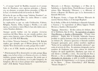 "... el cuerpo 'astral' de Buddha encarnó en el cuerpo
físico de Shankara, cuyo supremo principio, o Âtman,
era, no obstante, su propio divino prototipo, el 'Hijo de
la Luz', el celestial nacido de la mente de Aditi."
El hecho de que un Dios tenga "infinitos Nombres", no
quiere decir que ese Dios sea varios Dioses o varias
Jerarquías de la Logia Blanca.
La explicación es que en cada Civilización, Cultura,
Religión, Nación, Tribu, Lengua y Pueblo, y en cada
época, a un mismo y único Dios le han sido dados uno o
varios Nombres distintos.
Aunque puedo hablar con las propias vivencias
esotéricas del Dios Shiva, en este estudio prefiero citar
aquí a otros Autores, como a Nuestro V.M. Samael Aun
Weor, y a la V.M. H.P. Blavatsky.
En el Libro "Ciencia Gnóstica", Nuestro V.M. Rabolú
explica, por ejemplo, que el Divino Jerarca de la Ley
Anubis "Él se desenvuelve en todo, porque Él es todo":
"-¿Es o no el V.M. Anubis un Jerarca de la Fuerza?" 
 
"- Prácticamente Él se desenvuelve en todo, porque Él es
todo; o sea, la Ley es Ley y es Fuerza a la vez, y es Amor,
también, porque también es amoroso. De modo que si
se le pide Fuerza, da Fuerza, si se le pide Limpieza, da
Limpieza. ¡Por eso es Ley!, porque tiene capacidad para
todo". (V.M. Rabolú, "Ciencia Gnóstica").
Mercurio o el Hermes Astrológico y el Dios de la
Sabiduría, es Anubis-Sirius, Thoth-Hermes, Ganesha (el
mismo Dios Manjushri Tibetano), y es diferente al
Genio o Regente del Planeta que en la Astronomía es
llamado Mercurio.
El Regente, Genio, o Logos del Planeta Mercurio de
nuestro Sistema Solar, es el Arcángel Raphael.
En la India, el Dios de la Sabiduría es llamado Ganesha
o Ganeza y "es equivalente al [Dios] Egipcio Thoth-
Hermes y Anubis o Hermanubis":
"Ganeza  (Sánscrito).-  El dios cabeza de elefante, dios
de la Sabiduría, hijo de Ziva.  Es equivalente al egipcio
Thot-Hermes, y Anubis o Hermanubis.  (Véanse estas
palabras).  Según dice la leyenda, habiendo Ganeza
perdido su cabeza humana, ésta fue sustituida con la de
un elefante [*].  [Ganeza (gana-îza) es llamado también
Ganapati (gana-pati), pues ambos nombres significan
"Señor de las multitudes de divinidades inferiores", que
están al servicio de Ziva.  Es asimismo designado con los
nombres de Gajânana (que tiene cabeza de elefante),
Gajâsya (de igual significado), Ekadanta (que tiene un
solo diente o colmillo), y otros.  Era [es] hijo de Ziva y
Pârvatî, (...) En su calidad de Dios de la Sabiduría y de
eliminador de obstáculos, se pide su auxilio al empezar
una empresa de importancia, y se le invoca al principio
de los libros.  –Véase: Cinocéfalo.]"  (H.P. Blavatsky,
"Glosario Teosófico")."
4
 