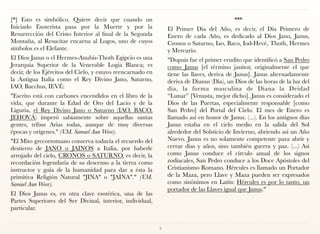 [*] Esto es simbólico. Quiere decir que cuando un
Iniciado Esoterista pasa por la Muerte y por la
Resurrección del Cristo Interior al final de la Segunda
Montaña, al Resucitar encarna al Logos, uno de cuyos
símbolos es el Elefante.
El Dios Janus o el Hermes-Anubis-Thoth Egipcio es una
Jerarquía Superior de la Venerable Logia Blanca; es
decir, de los Ejércitos del Cielo, y estuvo reencarnado en
la Antigua Italia como el Rey Divino Jano, Saturno,
IAO, Bacchus, IEVÉ:
"Escrito está con carbones encendidos en el libro de la
vida, que durante la Edad de Oro del Lacio y de la
Liguria, el Rey Divino Jano o Saturno (IAO, BACO,
JEHOVÁ) imperó sabiamente sobre aquellas santas
gentes, tribus Arias todas, aunque de muy diversas
épocas y orígenes." (V.M. Samael Aun Weor).
"El Mito grecorromano conserva todavía el recuerdo del
destierro de JANO o JAINOS a Italia, por haberle
arrojado del cielo, CRONOS o SATURNO, es decir, la
recordación legendaria de su descenso a la tierra como
instructor y guía de la humanidad para dar a ésta la
primitiva Religión Natural "JINA" o "JAINA"." (V.M.
Samael Aun Weor).
El Dios Janus es, en otra clave esotérica, una de las
Partes Superiores del Ser Divinal, interior, individual,
particular.
***
El Primer Día del Año, es decir, el Día Primero de
Enero de cada Año, es dedicado al Dios Jano, Janus,
Cronos o Saturno, Iao, Baco, Iod-Hevé, Thoth, Hermes
y Mercurio.
"Dupuis fue el primer erudito que identificó a San Pedro
como Janus [el término janitor, originalmente el que
tiene las llaves, deriva de Janus]. Janus alternadamente
deriva de Dianus (Día), un Dios de las horas de la luz del
día, la forma masculina de Diana la Deidad
“Lunar” [Venusta, mejor dicho]. Janus es considerado el
Dios de las Puertas, especialmente responsable [como
San Pedro] del Portal del Cielo. El mes de Enero es
llamado así en honor de Janus. (...). En los antiguos días
Janus estaba en el cielo medio en la salida del Sol
alrededor del Solsticio de Invierno, abriendo así un Año
Nuevo. Janus es no solamente competente para abrir y
cerrar días y años, sino también guerra y paz. (...) Así
como Janus conduce el círculo anual de los signos
zodiacales, San Pedro conduce a los Doce Apóstoles del
Cristianismo Romano. Hércules es llamado un Portador
de la Maza, pero Llave y Maza pueden ser expresados
como sinónimos en Latín: Hércules es por lo tanto, un
portador de las Llaves igual que Janus."
5
 
