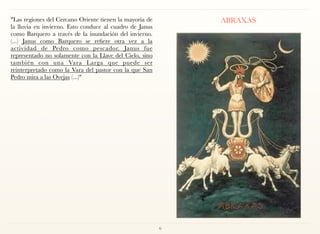 "Las regiones del Cercano Oriente tienen la mayoría de
la lluvia en invierno. Esto conduce al cuadro de Janus
como Barquero a través de la inundación del invierno.
(...) Janus como Barquero se refiere otra vez a la
actividad de Pedro como pescador. Janus fue
representado no solamente con la Llave del Cielo, sino
también con una Vara Larga que puede ser
reinterpretado como la Vara del pastor con la que San
Pedro mira a las Ovejas (...)"
ABRAXAS
6
 