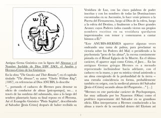 Antigua Gema Gnóstica con la figura del Abraxas y el
Nombre Inefable de Dios IAW (IAO), el Anubis y
Hermes-Cristo de los Gnósticos.
En la obra "The Gnostics and Their Remains", en el capítulo
titulado "The Abraxas", su autor "Charles William King",
[1887], en referencias al Dios ANUBIS, lo describe
"... portando el caduceo de Hermes para denotar su
oficio de conductor de almas [psicopompo], no… a
través de las sombras del submundo, sino a lo largo del
sendero planetario hasta su final reposo en el Pleroma.
Así el Evangelio Gnóstico "Pistis Sophía", describiendo
al Salvador [Jesús Cristo] después de haber recibido su
Vestidura de Luz, con las cinco palabras de poder
inscritas y con los nombres de todas las Dominaciones
encontradas en su Ascensión, lo hace venir primero a la
Puerta del Firmamento, luego al Dios de la esfera, luego
a la esfera del Destino, y finalmente a los Doce grandes
Aeones: cuyos Poderes todos cuando vieron sus propios
nombres escritos en su vestidura quedaron
impresionados con temor y comenzaron a cantar
himnos a Él."
"Este ANUBIS-HERMES aparece algunas veces
ondeando una rama de palma, para proclamar su
victoria sobre los Poderes del Mal; o presidiendo a la
psychostasia "peso de las almas", la escena comúnmente
pintada en el Ritual Egipcio de la Muerte. En el último
carácter, él aparece aquí como Cristo, el Juez… En las
antiguas Gemas griegas Hermes es a menudo
representado inclinándose hacia adelante, con el
caduceo en la mano, y por su mística virtud asistiendo a
un alma emergiendo de la profundidad de la tierra --
una extraña coincidencia en forma, probablemente
también en origen, con la medieval pintura del Salvador
[Jesús el Cristo] sacando almas del Purgatorio…" […]
"Hermes en este particular carácter de Psychopompos,
fue muy utilizado por los Naasenos (Ofitas) como el
profético representante del Salvador en su grandioso
oficio. Ellos interpretaron a Hermes conduciendo a las
almas a través de la oscuridad dentro del Elysium así
7
 