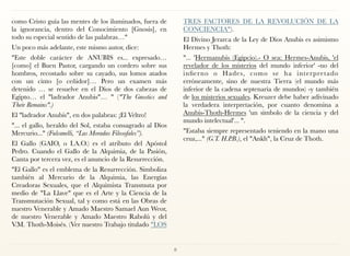 como Cristo guía las mentes de los iluminados, fuera de
la ignorancia, dentro del Conocimiento [Gnosis], en
todo su especial sentido de las palabras…"
Un poco más adelante, este mismo autor, dice:
"Este doble carácter de ANUBIS es... expresado…
[como] el Buen Pastor, cargando un cordero sobre sus
hombros, recostado sobre su cayado, sus lomos atados
con un cinto [o ceñidor]… Pero un examen más
detenido … se resuelve en el Dios de dos cabezas de
Egipto… el "ladrador Anubis"… " ("The Gnostics and
Their Remains".)
El "ladrador Anubis", en dos palabras: ¡El Veltro!
"... el gallo, heraldo del Sol, estaba consagrado al Dios
Mercurio..." (Fulcanelli, “Las Moradas Filosofales”).
El Gallo (GAIO, o I.A.O.) es el atributo del Apóstol
Pedro. Cuando el Gallo de la Alquimia, de la Pasión,
Canta por tercera vez, es el anuncio de la Resurrección.
"El Gallo" es el emblema de la Resurrección. Simboliza
también al Mercurio de la Alquimia, las Energías
Creadoras Sexuales, que el Alquimista Transmuta por
medio de "La Llave" que es el Arte y la Ciencia de la
Transmutación Sexual, tal y como está en las Obras de
nuestro Venerable y Amado Maestro Samael Aun Weor,
de nuestro Venerable y Amado Maestro Rabolú y del
V.M. Thoth-Moisés. (Ver nuestro Trabajo titulado "LOS
TRES FACTORES DE LA REVOLUCIÓN DE LA
CONCIENCIA").
El Divino Jerarca de la Ley de Dios Anubis es asimismo
Hermes y Thoth:
"... 'Hermanubis (Egipcio).- O sea: Hermes-Anubis, 'el
revelador de los misterios del mundo inferior' -no del
infierno o Hades, como se ha interpretado
erróneamente, sino de nuestra Tierra (el mundo más
inferior de la cadena septenaria de mundos) -y también
de los misterios sexuales. Kreuzer debe haber adivinado
la verdadera interpretación, por cuanto denomina a
Anubis-Thoth-Hermes 'un símbolo de la ciencia y del
mundo intelectual'... ".
"Estaba siempre representado teniendo en la mano una
cruz,..." (G.T. H.P.B.), el "Ankh", la Cruz de Thoth.
8
 