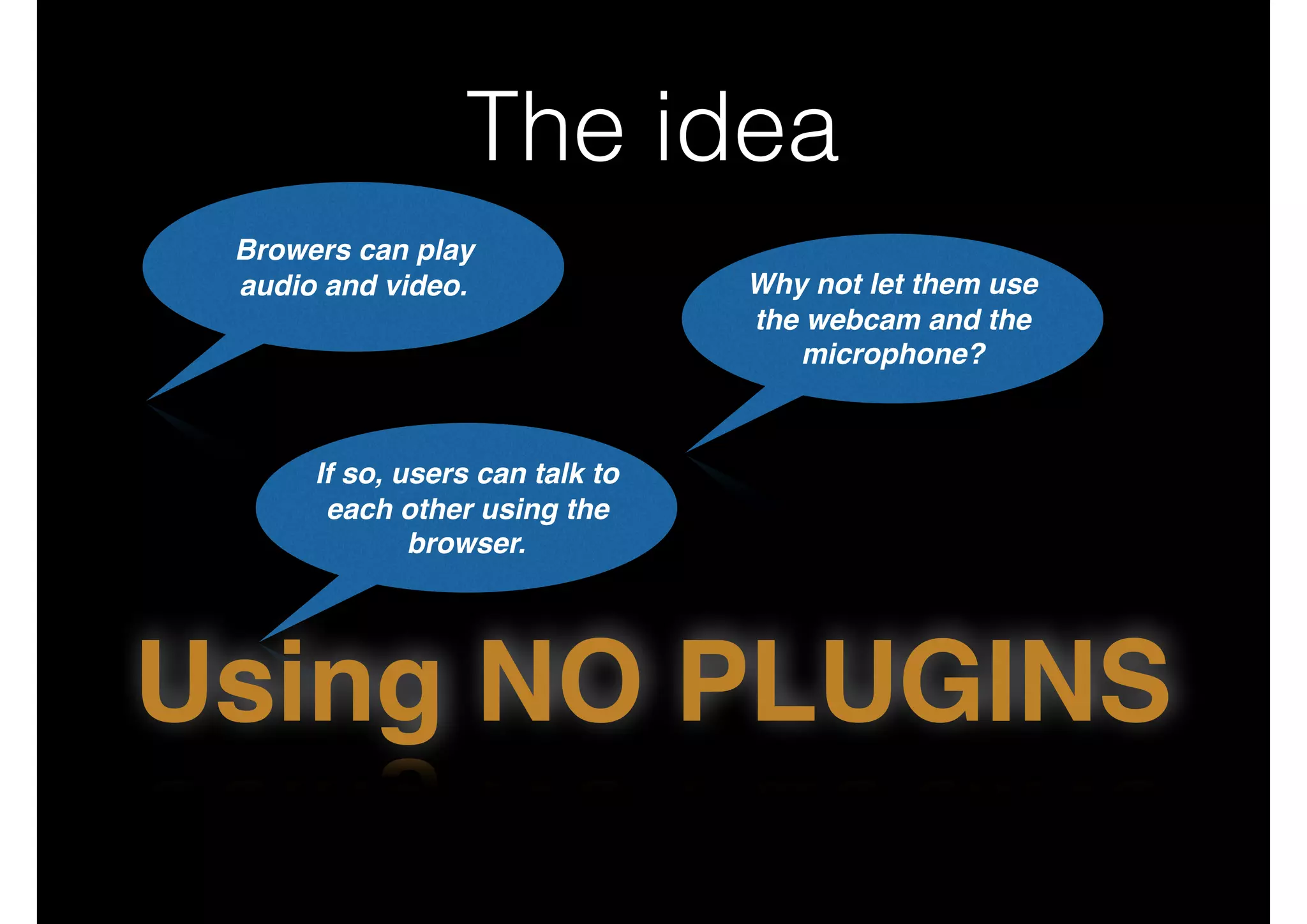 The idea
Browers can play 
audio and video. Why not let them use
the webcam and the
microphone?
If so, users can talk to
each other using the
browser.
Using NO PLUGINS
 