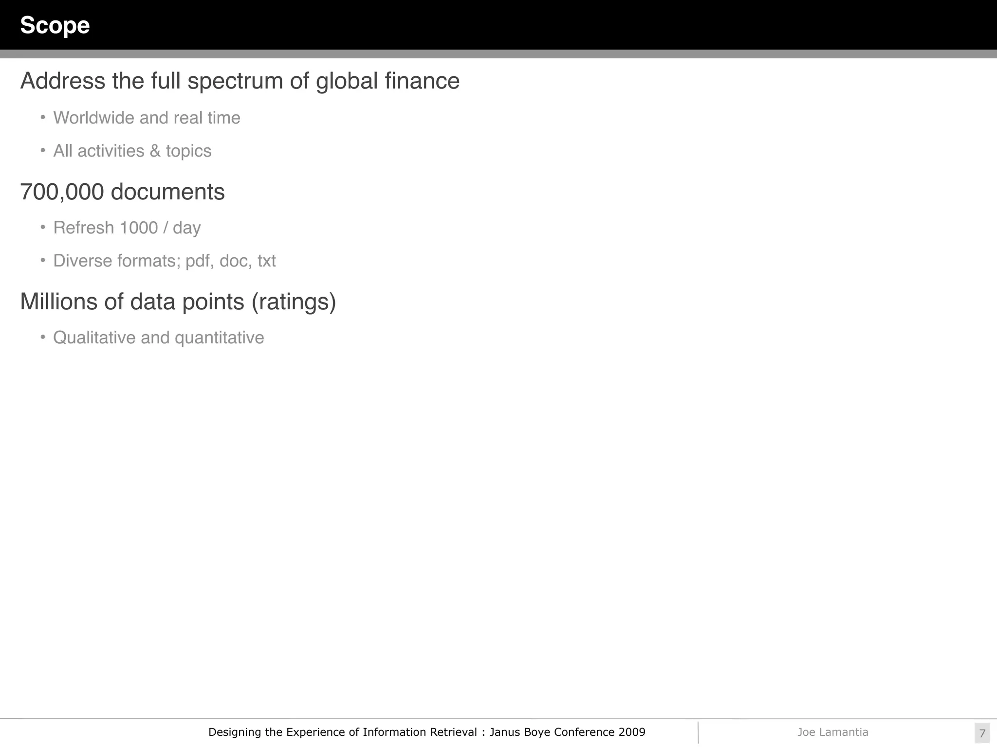 Scope

Address the full spectrum of global ﬁnance
  • Worldwide and real time

  • All activities & topics

700,000 documents
  • Refresh 1000 / day

  • Diverse formats; pdf, doc, txt

Millions of data points (ratings)
  • Qualitative and quantitative




                          Designing the Experience of Information Retrieval : Janus Boye Conference 2009   Joe Lamantia   7
 