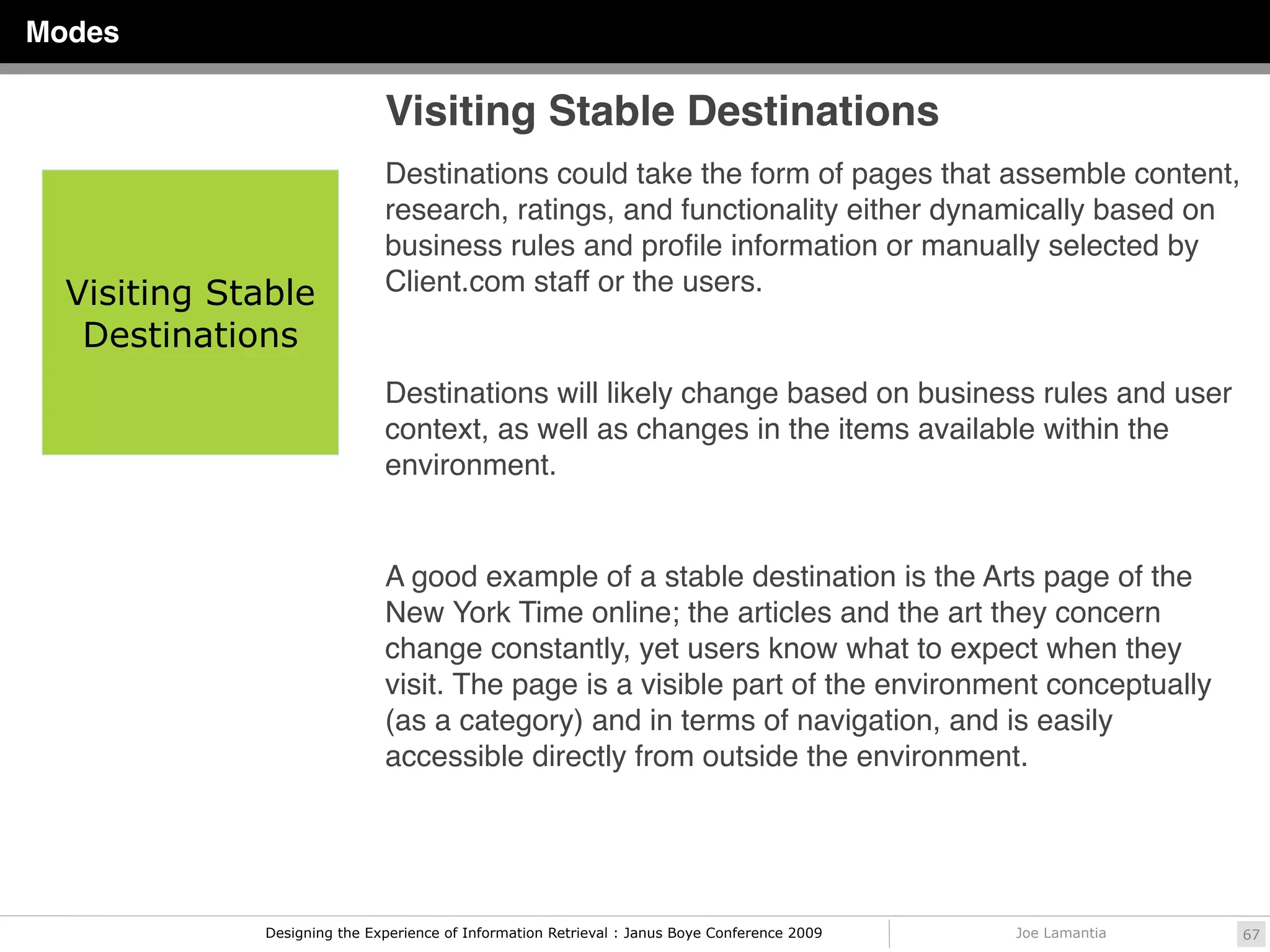 Modes

                              Visiting Stable Destinations
                              Destinations could take the form of pages that assemble content,
                              research, ratings, and functionality either dynamically based on
                              business rules and proﬁle information or manually selected by
  Visiting Stable             Client.com staff or the users.
   Destinations
                              Destinations will likely change based on business rules and user
                              context, as well as changes in the items available within the
                              environment.


                              A good example of a stable destination is the Arts page of the
                              New York Time online; the articles and the art they concern
                              change constantly, yet users know what to expect when they
                              visit. The page is a visible part of the environment conceptually
                              (as a category) and in terms of navigation, and is easily
                              accessible directly from outside the environment.




              Designing the Experience of Information Retrieval : Janus Boye Conference 2009   Joe Lamantia   67
 