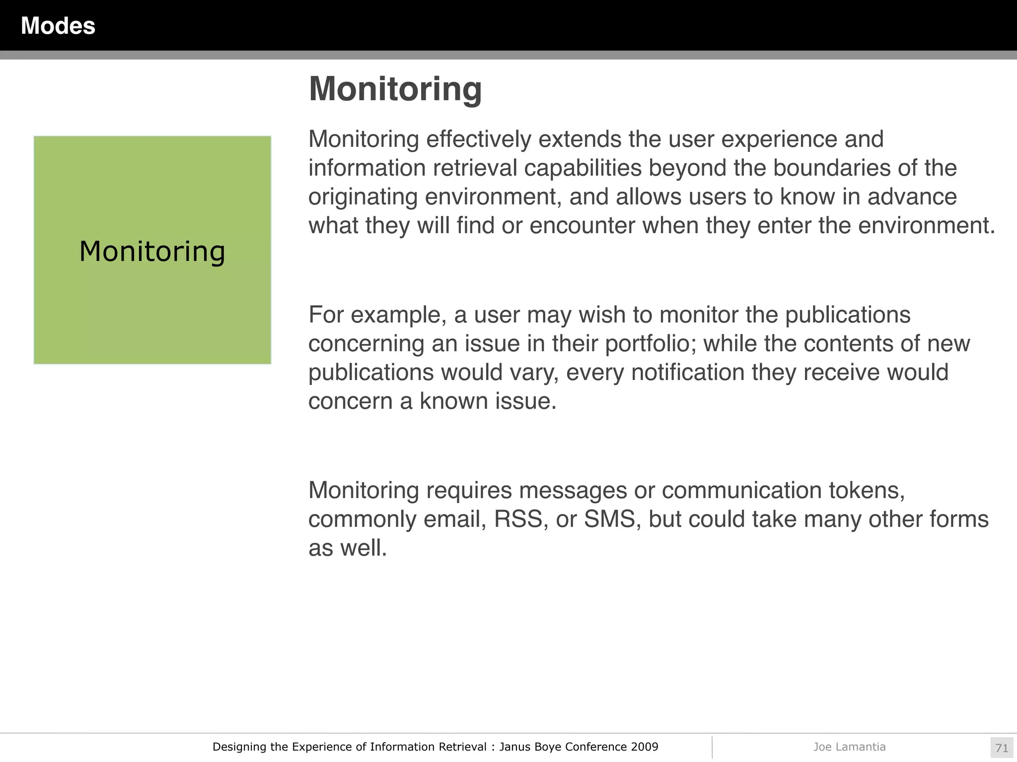 Modes

                            Monitoring
                            Monitoring effectively extends the user experience and
                            information retrieval capabilities beyond the boundaries of the
                            originating environment, and allows users to know in advance
                            what they will ﬁnd or encounter when they enter the environment.
   Monitoring

                            For example, a user may wish to monitor the publications
                            concerning an issue in their portfolio; while the contents of new
                            publications would vary, every notiﬁcation they receive would
                            concern a known issue.


                            Monitoring requires messages or communication tokens,
                            commonly email, RSS, or SMS, but could take many other forms
                            as well.




            Designing the Experience of Information Retrieval : Janus Boye Conference 2009   Joe Lamantia   71
 