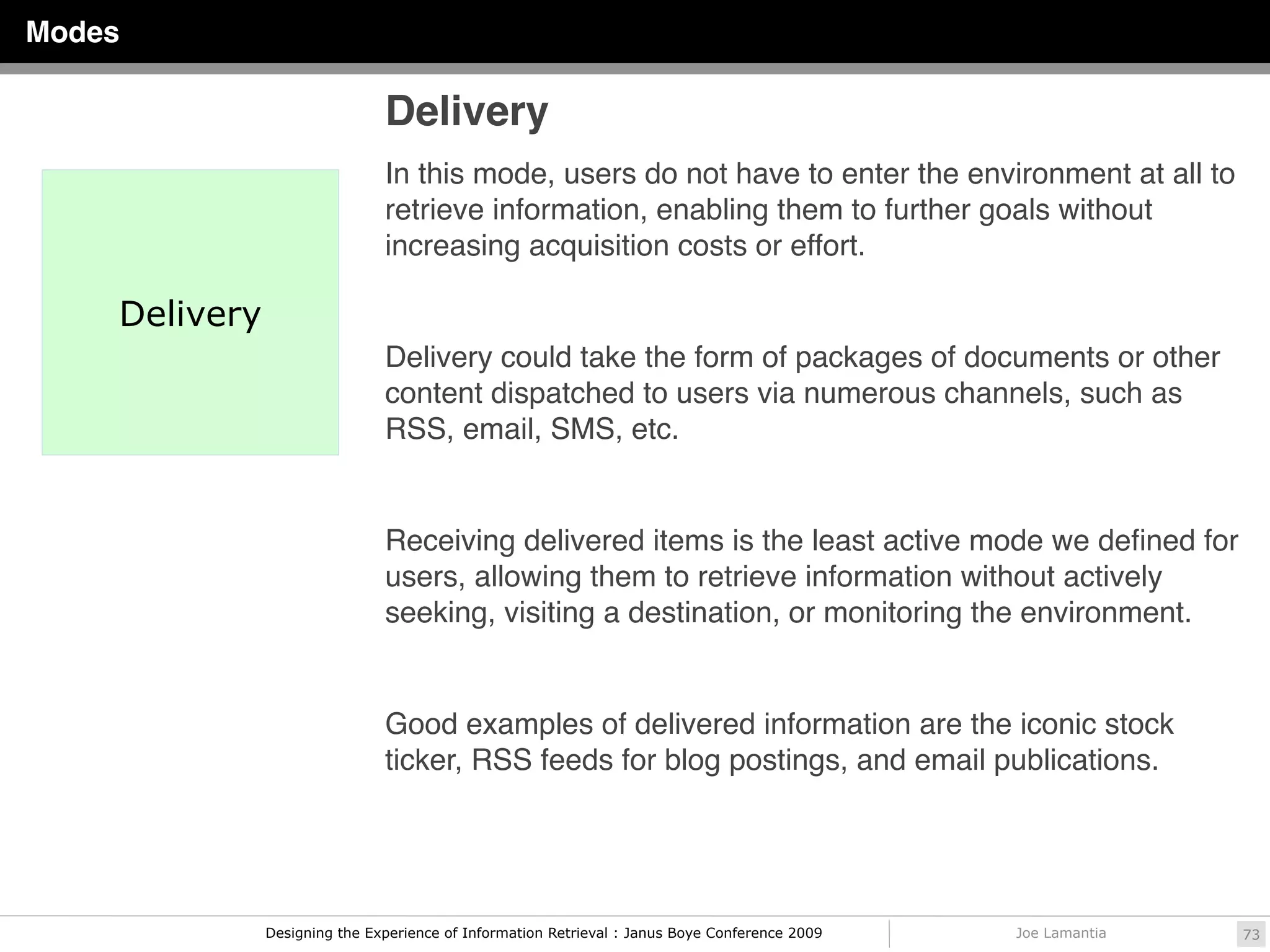 Modes

                               Delivery
                               In this mode, users do not have to enter the environment at all to
                               retrieve information, enabling them to further goals without
                               increasing acquisition costs or effort.

    Delivery
                               Delivery could take the form of packages of documents or other
                               content dispatched to users via numerous channels, such as
                               RSS, email, SMS, etc.


                               Receiving delivered items is the least active mode we deﬁned for
                               users, allowing them to retrieve information without actively
                               seeking, visiting a destination, or monitoring the environment.


                               Good examples of delivered information are the iconic stock
                               ticker, RSS feeds for blog postings, and email publications.




               Designing the Experience of Information Retrieval : Janus Boye Conference 2009   Joe Lamantia   73
 