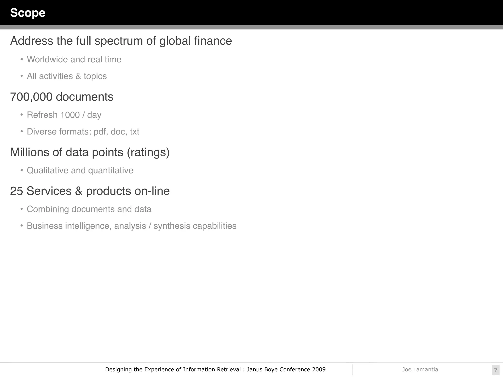 Scope

Address the full spectrum of global ﬁnance
  • Worldwide and real time

  • All activities & topics

700,000 documents
  • Refresh 1000 / day

  • Diverse formats; pdf, doc, txt

Millions of data points (ratings)
  • Qualitative and quantitative

25 Services & products on-line
  • Combining documents and data

  • Business intelligence, analysis / synthesis capabilities




                          Designing the Experience of Information Retrieval : Janus Boye Conference 2009   Joe Lamantia   7
 