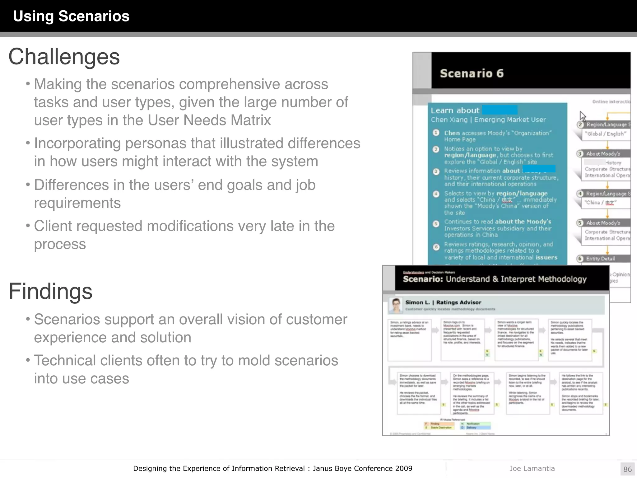 Using Scenarios

Challenges
 • Making the scenarios comprehensive across
  tasks and user types, given the large number of
  user types in the User Needs Matrix
 • Incorporating personas that illustrated differences
  in how users might interact with the system
 • Differences in the usersʼ end goals and job
  requirements
 • Client requested modiﬁcations very late in the
  process


Findings
 • Scenarios support an overall vision of customer
  experience and solution
 • Technical clients often to try to mold scenarios
  into use cases




                   Designing the Experience of Information Retrieval : Janus Boye Conference 2009   Joe Lamantia   86
 
