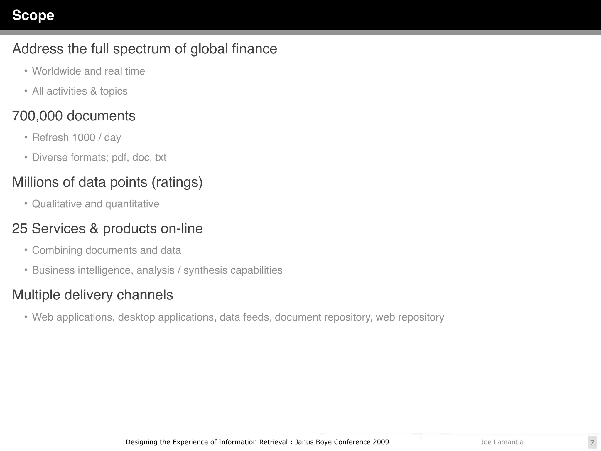 Scope

Address the full spectrum of global ﬁnance
  • Worldwide and real time

  • All activities & topics

700,000 documents
  • Refresh 1000 / day

  • Diverse formats; pdf, doc, txt

Millions of data points (ratings)
  • Qualitative and quantitative

25 Services & products on-line
  • Combining documents and data

  • Business intelligence, analysis / synthesis capabilities

Multiple delivery channels
  • Web applications, desktop applications, data feeds, document repository, web repository




                          Designing the Experience of Information Retrieval : Janus Boye Conference 2009   Joe Lamantia   7
 