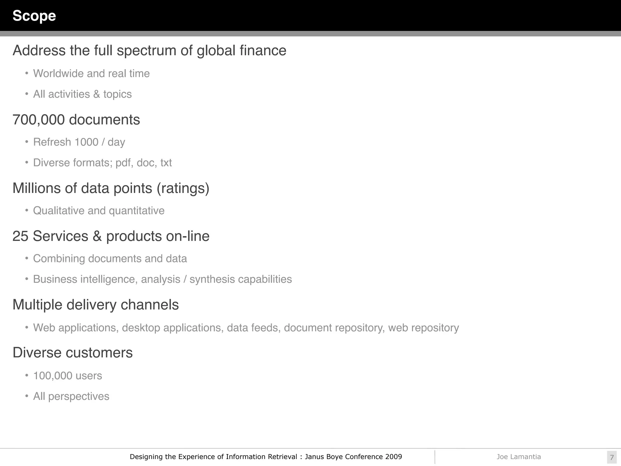 Scope

Address the full spectrum of global ﬁnance
  • Worldwide and real time

  • All activities & topics

700,000 documents
  • Refresh 1000 / day

  • Diverse formats; pdf, doc, txt

Millions of data points (ratings)
  • Qualitative and quantitative

25 Services & products on-line
  • Combining documents and data

  • Business intelligence, analysis / synthesis capabilities

Multiple delivery channels
  • Web applications, desktop applications, data feeds, document repository, web repository

Diverse customers
  • 100,000 users

  • All perspectives




                          Designing the Experience of Information Retrieval : Janus Boye Conference 2009   Joe Lamantia   7
 