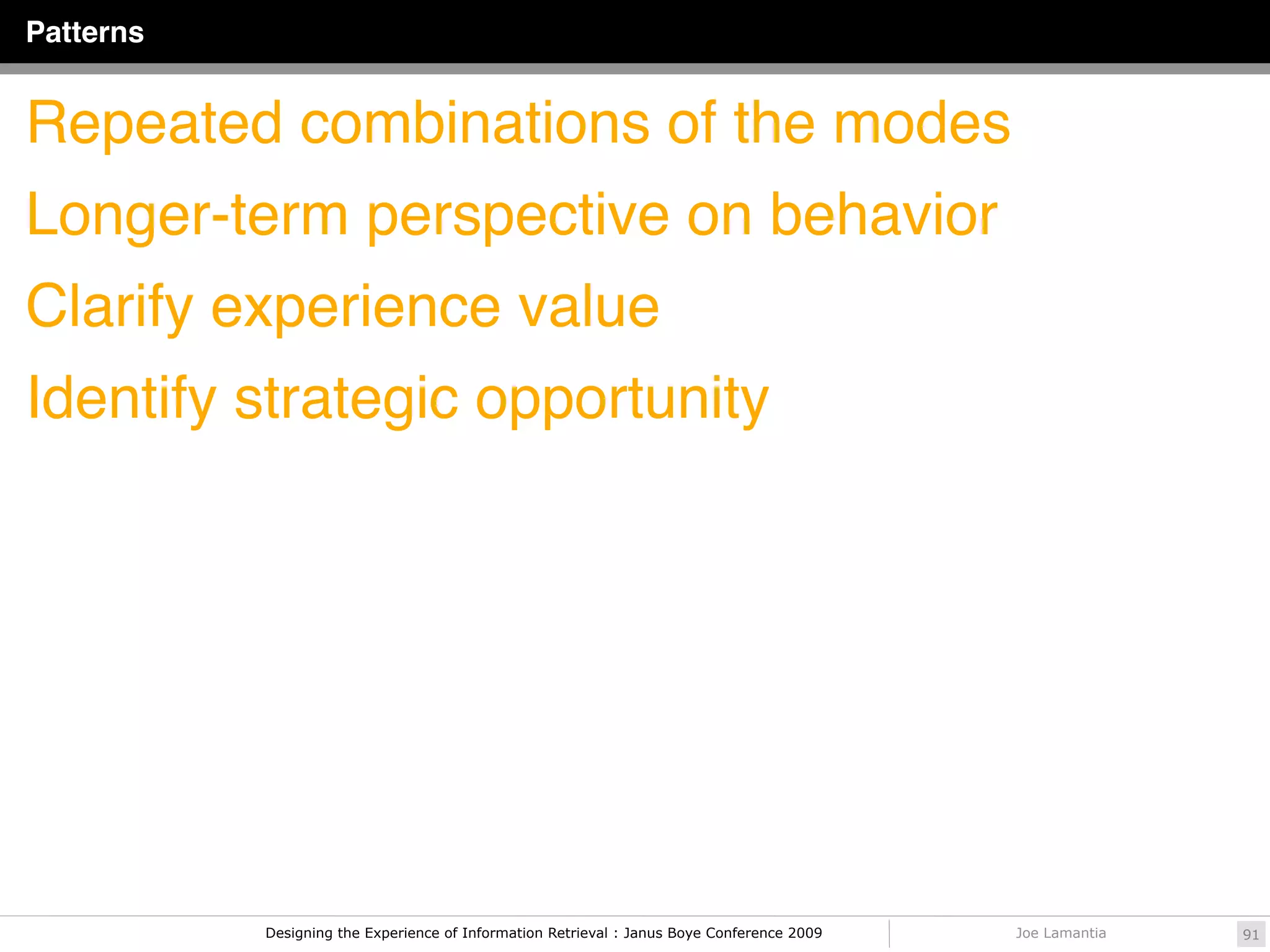 Patterns


Repeated combinations of the modes
Longer-term perspective on behavior
Clarify experience value
Identify strategic opportunity




           Designing the Experience of Information Retrieval : Janus Boye Conference 2009   Joe Lamantia   91
 