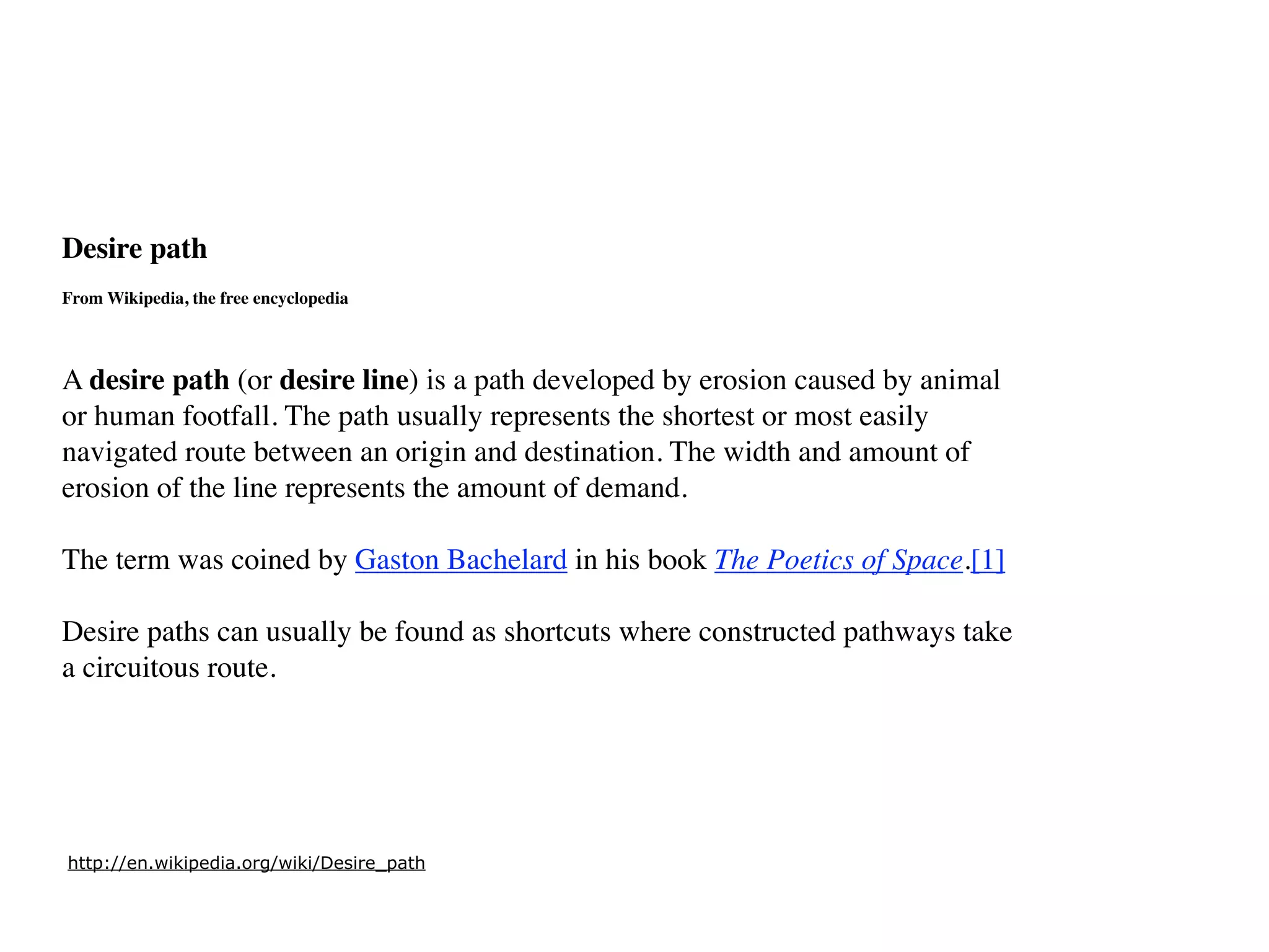 Desire path
From Wikipedia, the free encyclopedia



A desire path (or desire line) is a path developed by erosion caused by animal
or human footfall. The path usually represents the shortest or most easily
navigated route between an origin and destination. The width and amount of
erosion of the line represents the amount of demand.

The term was coined by Gaston Bachelard in his book The Poetics of Space.[1]

Desire paths can usually be found as shortcuts where constructed pathways take
a circuitous route.




http://en.wikipedia.org/wiki/Desire_path
 