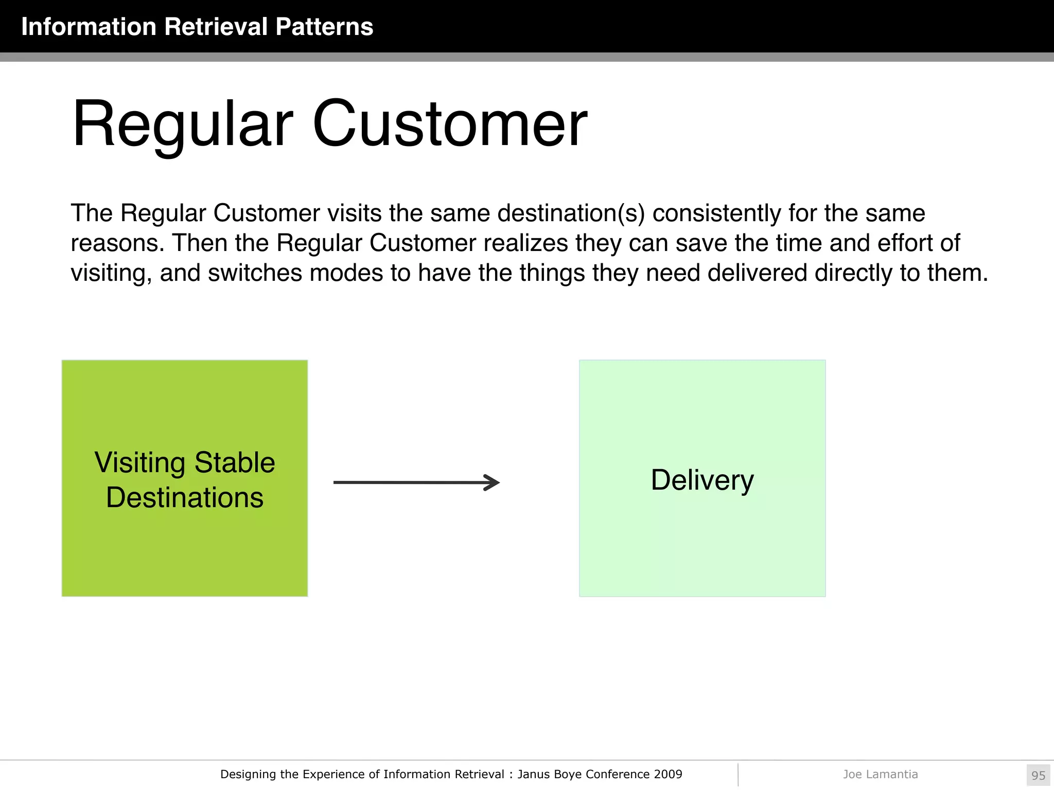 Information Retrieval Patterns



    Regular Customer
    The Regular Customer visits the same destination(s) consistently for the same
    reasons. Then the Regular Customer realizes they can save the time and effort of
    visiting, and switches modes to have the things they need delivered directly to them.




      Visiting Stable
                                                                                         Delivery
       Destinations




                 Designing the Experience of Information Retrieval : Janus Boye Conference 2009     Joe Lamantia   95
 