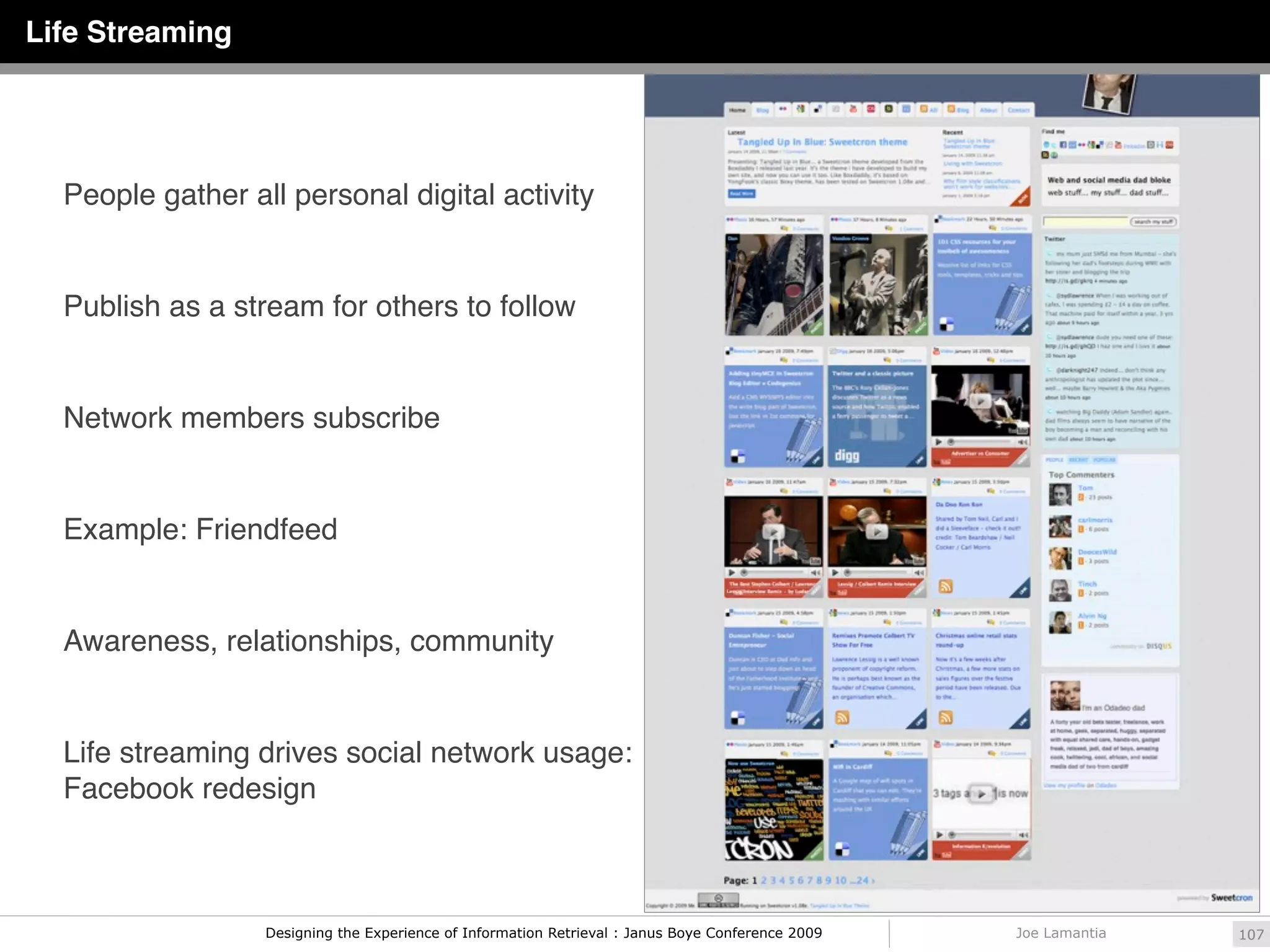 Life Streaming




  People gather all personal digital activity


  Publish as a stream for others to follow


  Network members subscribe


  Example: Friendfeed


  Awareness, relationships, community


  Life streaming drives social network usage:
  Facebook redesign



                  Designing the Experience of Information Retrieval : Janus Boye Conference 2009   Joe Lamantia   107
 