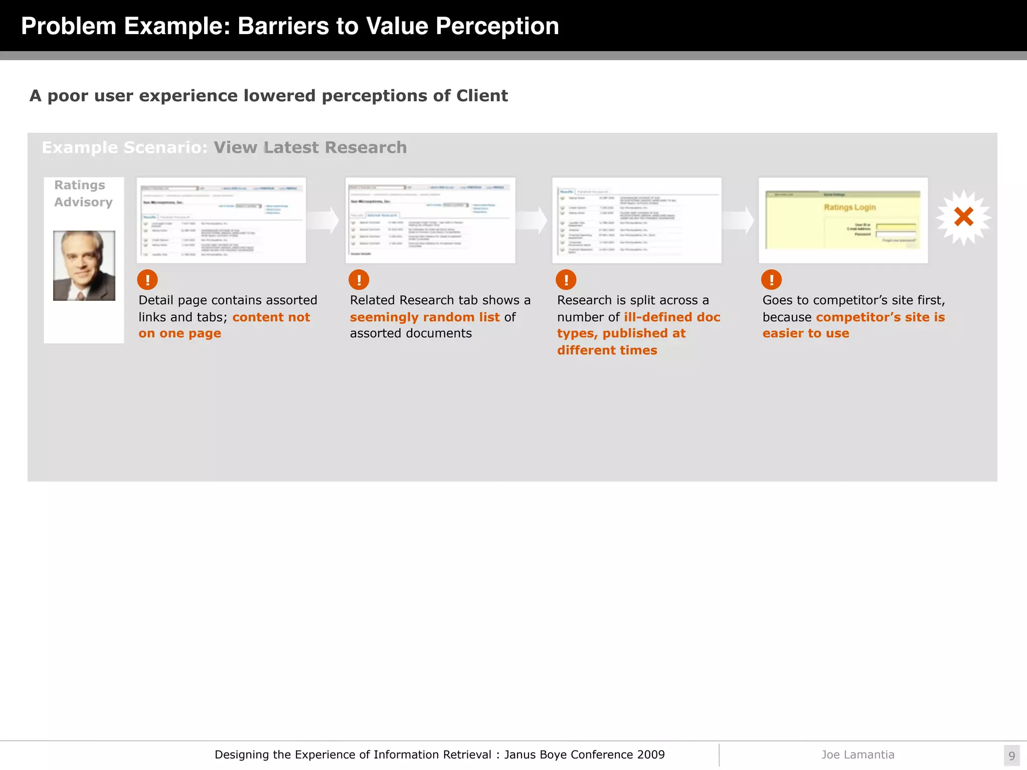 Problem Example: Barriers to Value Perception

A poor user experience lowered perceptions of Client


 Example Scenario: View Latest Research

  Ratings
  Advisory




              !                                  !                                   !                            !
             Detail page contains assorted      Related Research tab shows a        Research is split across a   Goes to competitor’s site first,
             links and tabs; content not        seemingly random list of            number of ill-defined doc    because competitor’s site is
             on one page                        assorted documents                  types, published at          easier to use
                                                                                    different times




                         Designing the Experience of Information Retrieval : Janus Boye Conference 2009                    Joe Lamantia             9
 
