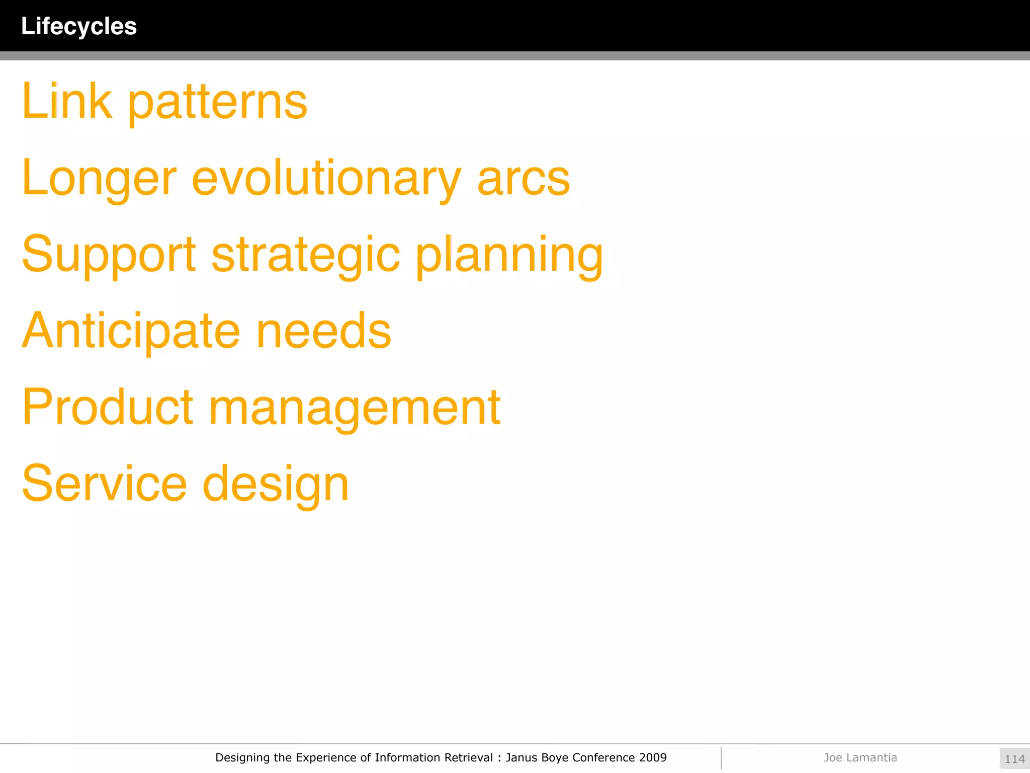 Lifecycles


Link patterns
Longer evolutionary arcs
Support strategic planning
Anticipate needs
Product management
Service design




             Designing the Experience of Information Retrieval : Janus Boye Conference 2009   Joe Lamantia   114
 