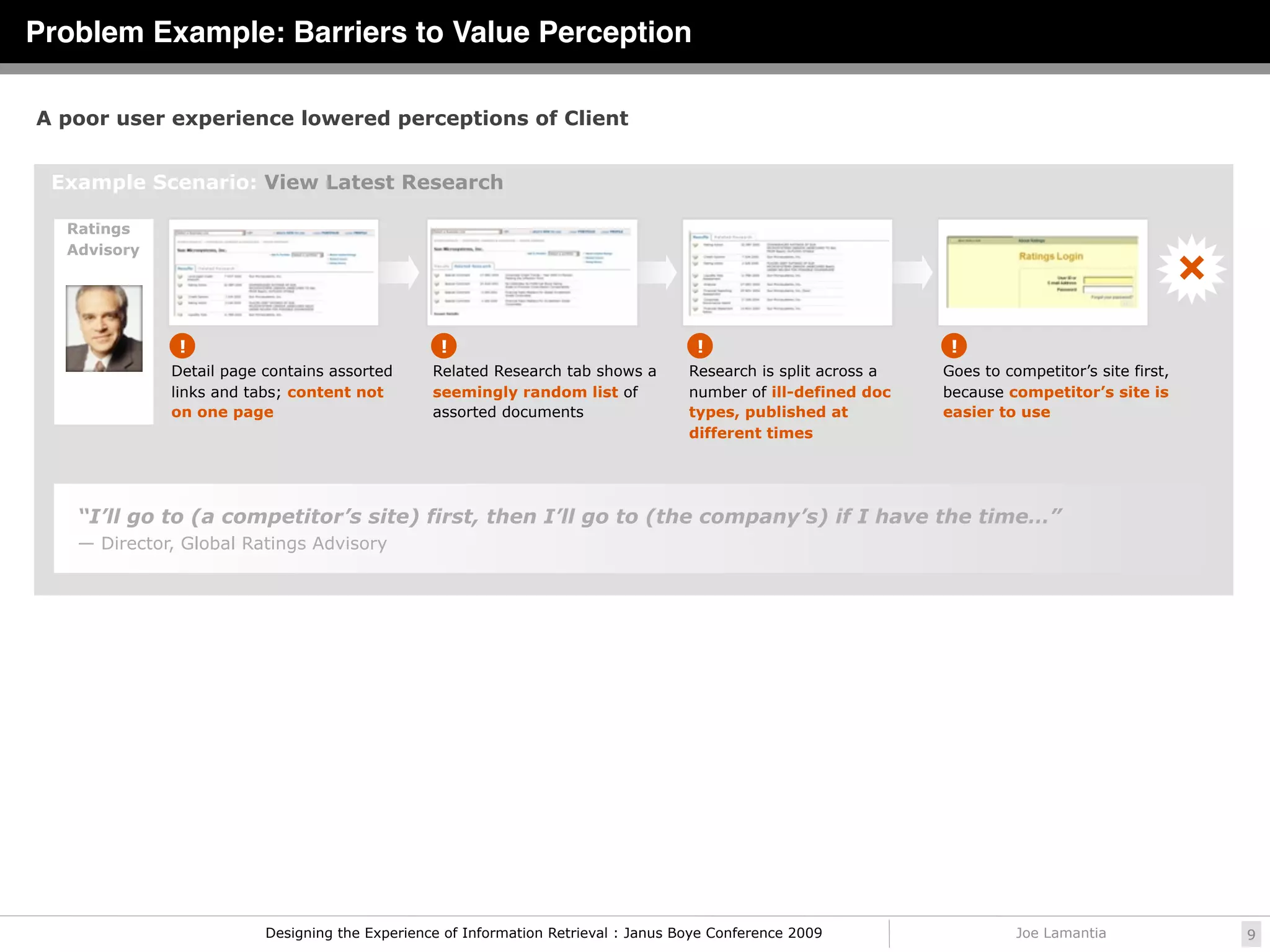 Problem Example: Barriers to Value Perception

A poor user experience lowered perceptions of Client


 Example Scenario: View Latest Research

  Ratings
  Advisory




              !                                  !                                   !                            !
             Detail page contains assorted      Related Research tab shows a        Research is split across a   Goes to competitor’s site first,
             links and tabs; content not        seemingly random list of            number of ill-defined doc    because competitor’s site is
             on one page                        assorted documents                  types, published at          easier to use
                                                                                    different times




   “I’ll go to (a competitor’s site) first, then I’ll go to (the company’s) if I have the time…”
   — Director, Global Ratings Advisory




                         Designing the Experience of Information Retrieval : Janus Boye Conference 2009                    Joe Lamantia             9
 