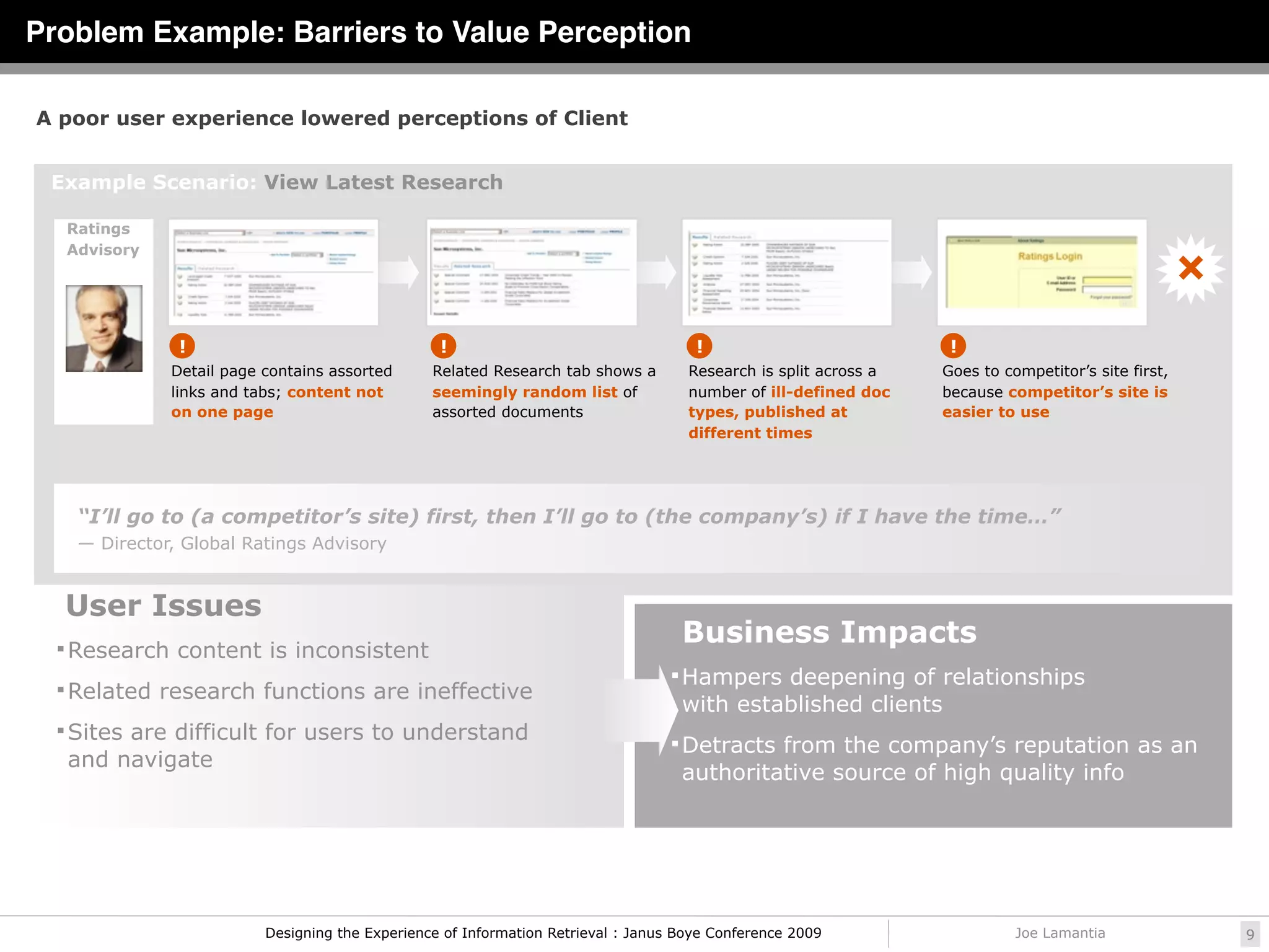 Problem Example: Barriers to Value Perception

A poor user experience lowered perceptions of Client


 Example Scenario: View Latest Research

  Ratings
  Advisory




               !                                  !                                   !                            !
              Detail page contains assorted      Related Research tab shows a        Research is split across a   Goes to competitor’s site first,
              links and tabs; content not        seemingly random list of            number of ill-defined doc    because competitor’s site is
              on one page                        assorted documents                  types, published at          easier to use
                                                                                     different times




    “I’ll go to (a competitor’s site) first, then I’ll go to (the company’s) if I have the time…”
    — Director, Global Ratings Advisory


  User Issues
   Research content is inconsistent
                                                                                    Business Impacts
                                                                                   Hampers deepening of relationships
   Related research functions are ineffective
                                                                                    with established clients
   Sites are difficult for users to understand
                                                                                   Detracts from the company’s reputation as an
   and navigate
                                                                                    authoritative source of high quality info




                          Designing the Experience of Information Retrieval : Janus Boye Conference 2009                    Joe Lamantia             9
 