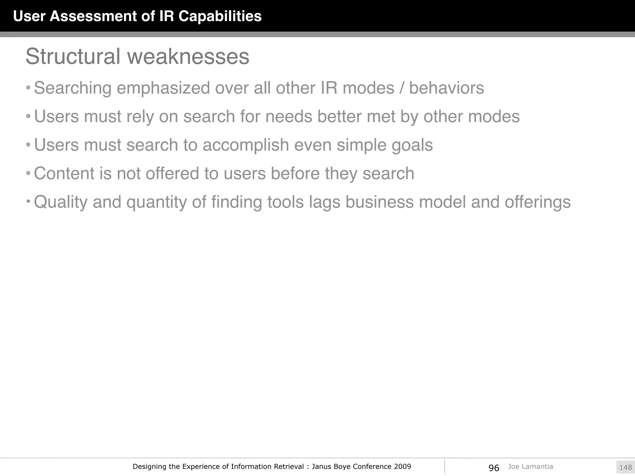User Assessment of IR Capabilities

 Structural weaknesses
 • Searching emphasized over all other IR modes / behaviors
 • Users must rely on search for needs better met by other modes
 • Users must search to accomplish even simple goals
 • Content is not offered to users before they search
 • Quality and quantity of ﬁnding tools lags business model and offerings




                Designing the Experience of Information Retrieval : Janus Boye Conference 2009   96   Joe Lamantia   148
 