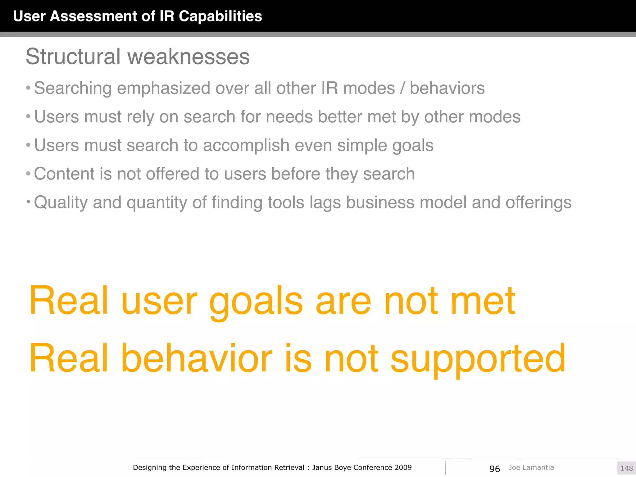 User Assessment of IR Capabilities

 Structural weaknesses
 • Searching emphasized over all other IR modes / behaviors
 • Users must rely on search for needs better met by other modes
 • Users must search to accomplish even simple goals
 • Content is not offered to users before they search
 • Quality and quantity of ﬁnding tools lags business model and offerings




  Real user goals are not met
  Real behavior is not supported

                Designing the Experience of Information Retrieval : Janus Boye Conference 2009   96   Joe Lamantia   148
 