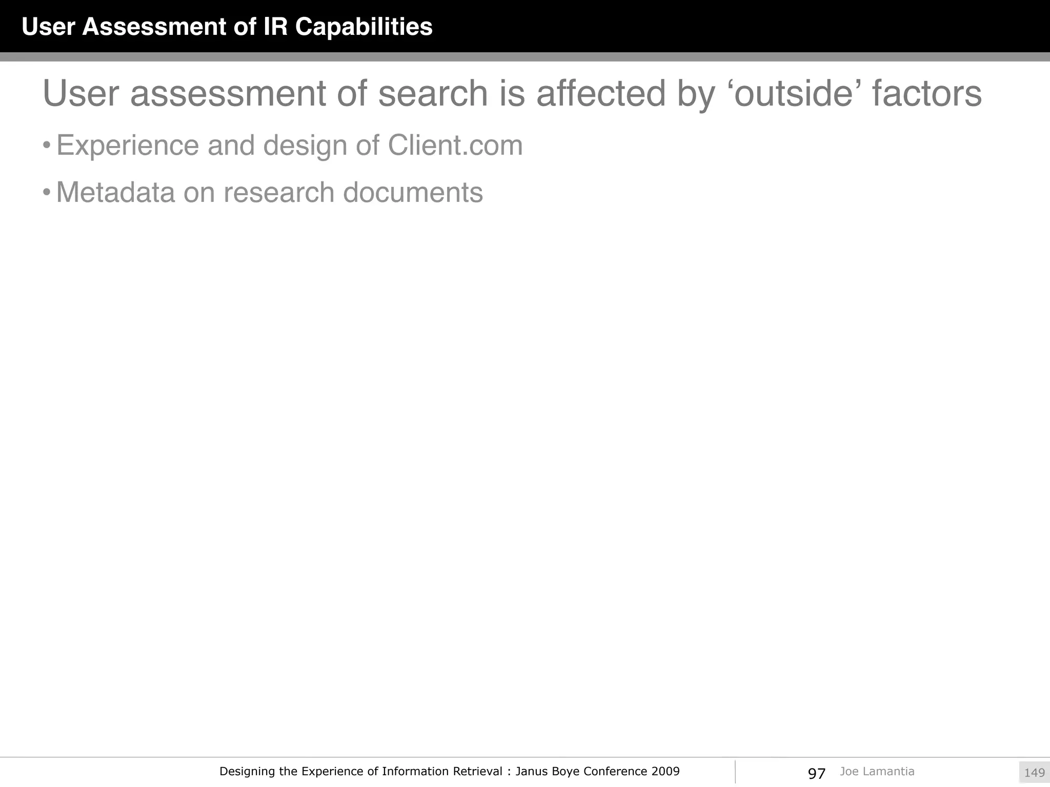 User Assessment of IR Capabilities

 User assessment of search is affected by ʻoutsideʼ factors
 • Experience and design of Client.com
 • Metadata on research documents




                Designing the Experience of Information Retrieval : Janus Boye Conference 2009   97   Joe Lamantia   149
 