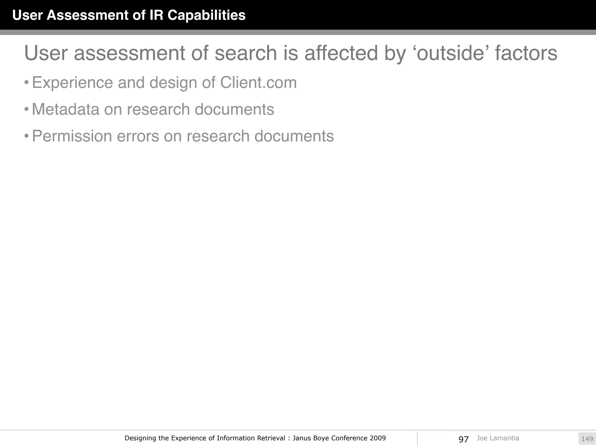 User Assessment of IR Capabilities

 User assessment of search is affected by ʻoutsideʼ factors
 • Experience and design of Client.com
 • Metadata on research documents
 • Permission errors on research documents




                Designing the Experience of Information Retrieval : Janus Boye Conference 2009   97   Joe Lamantia   149
 